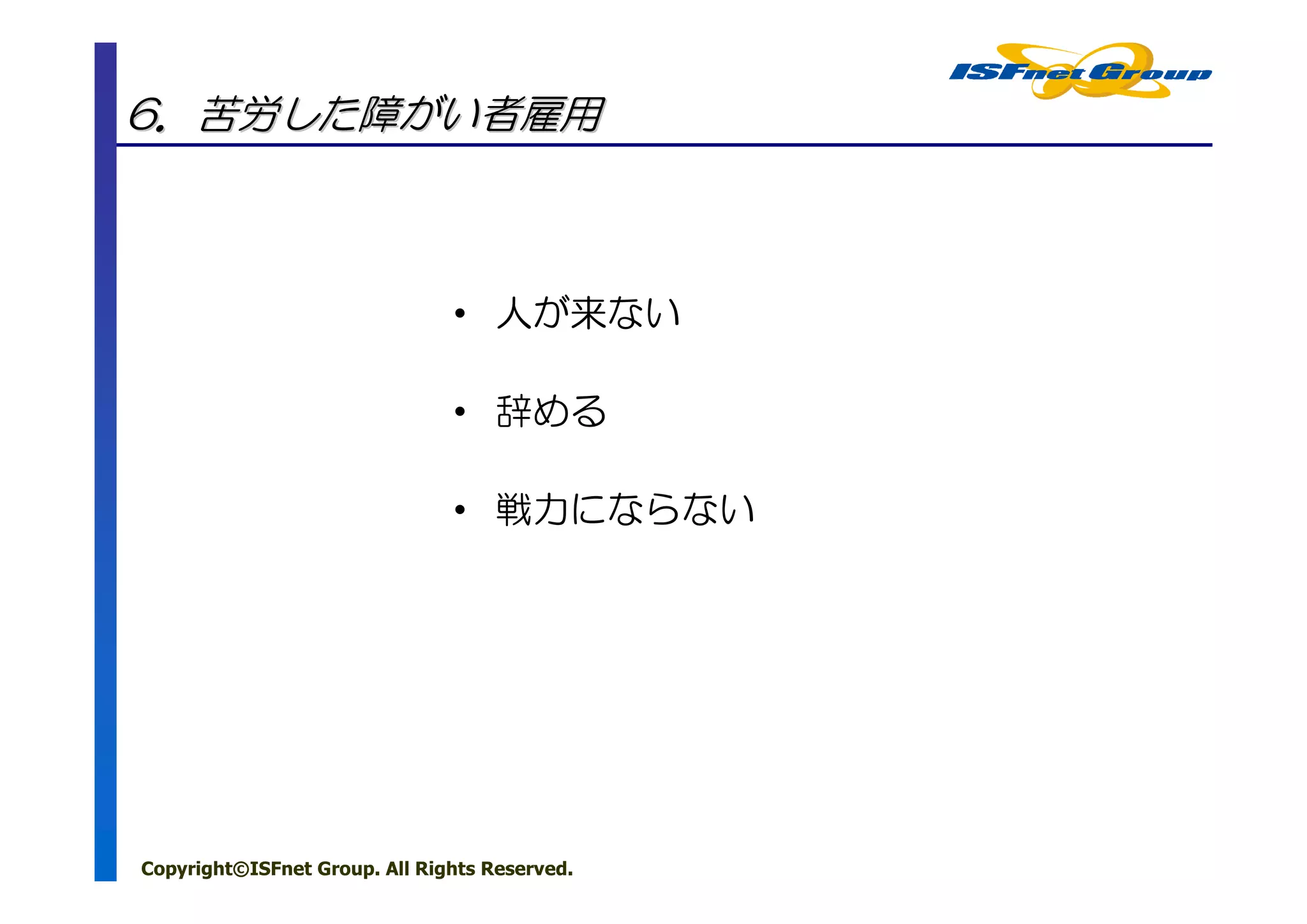 6．苦労した障がい者雇用



                               • 人が来ない

                               • 辞める

                               • 戦力にならない




Copyright©ISFnet Group. All Rights Reserved.
 