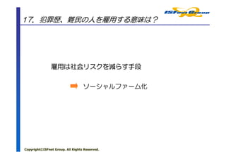 17．犯罪歴、難民の人を雇用する意味は？




               雇用は社会リスクを らす手段
               雇用は社会リスクを減らす手段
                    リスク


                                  ソーシャルファーム化




Copyright©ISFnet Group. All Rights Reserved.
 