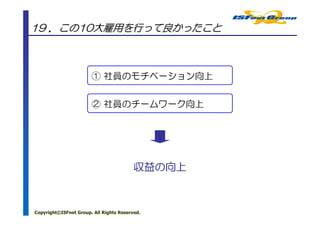 19 ．この10大雇用を行って良かったこと



                       ① 社員のモチベーション向上


                       ② 社員のチームワーク向上




                                         収益の
                                         収益の向上



Copyright©ISFnet Group. All Rights Reserved.
 
