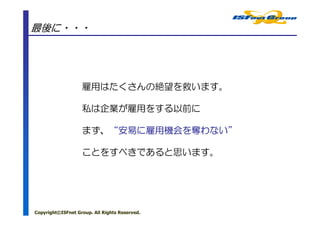 最後に・・・




                   雇用はたくさんの絶望を救います。

                   私は企業が雇用をする以前に

                      “安易に雇用機会を わない”
                   まず、“安易に雇用機会を奪わない”

                   ことをすべきであると思います。




Copyright©ISFnet Group. All Rights Reserved.
 
