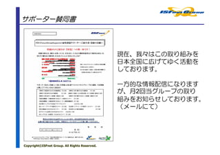 サポーター賛同書



                                               現在、我々はこの取り組みを
                                               日本全国に広げてゆく活動を
                                               しております。

                                               一方的な情報配信になります
                                               が、月2回当グループの取り
                                               組みをお知らせしております。
                                               （メールにて）




Copyright©ISFnet Group. All Rights Reserved.
 