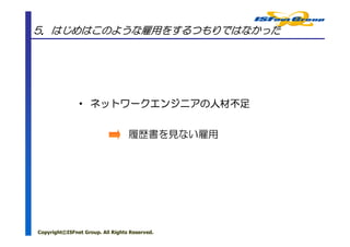 5．はじめはこのような雇用をするつもりではなかった




               • ネットワークエンジニアの人材不足
                 ネットワークエンジニアの


                                  履歴書を見ない雇用




Copyright©ISFnet Group. All Rights Reserved.
 