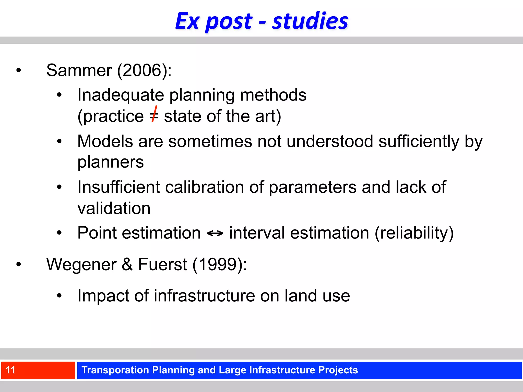 Ex	
  post	
  -­‐	
  studies	
  
 •    Sammer (2006):
       •  Inadequate planning methods
          (practice = state of the art)
       •  Models are sometimes not understood sufficiently by
          planners
       •  Insufficient calibration of parameters and lack of
          validation
       •  Point estimation ↔ interval estimation (reliability)
 •    Wegener & Fuerst (1999):
       •  Impact of infrastructure on land use



11        Transporation Planning and Large Infrastructure Projects
 