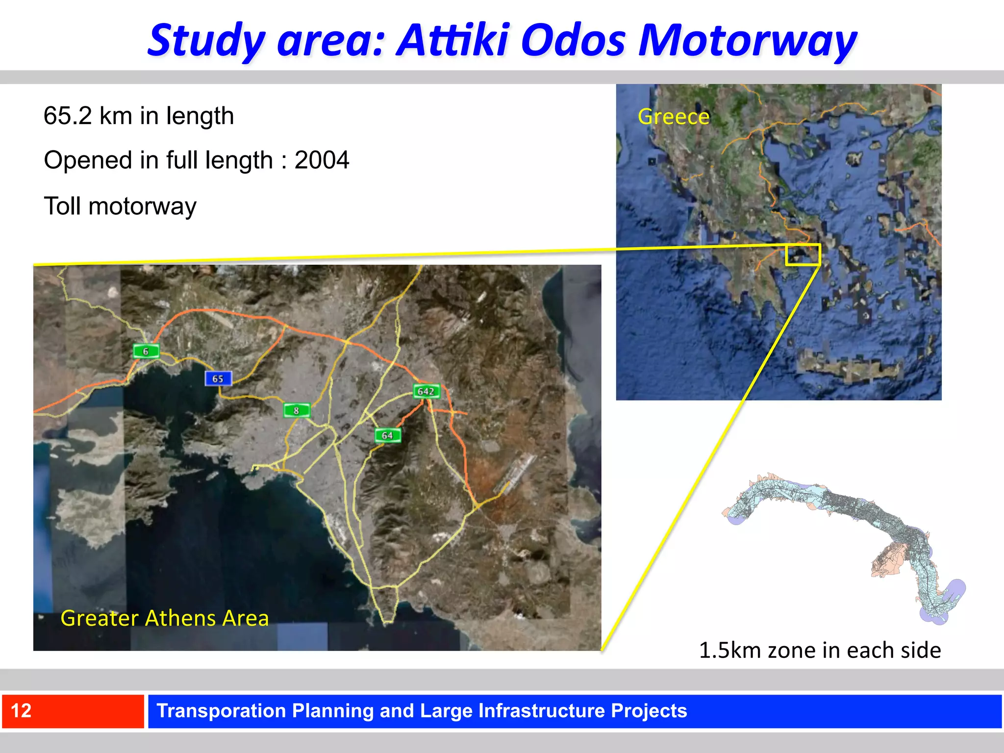 Study	
  area:	
  A<ki	
  Odos	
  Motorway	
  
     65.2 km in length                                              Greece	
  
     Opened in full length : 2004
     Toll motorway




      Greater	
  Athens	
  Area	
  
                                                                             1.5km	
  zone	
  in	
  each	
  side	
  	
  
                                                                             of	
  the	
  motorway	
  axis	
  
12                Transporation Planning and Large Infrastructure Projects
 