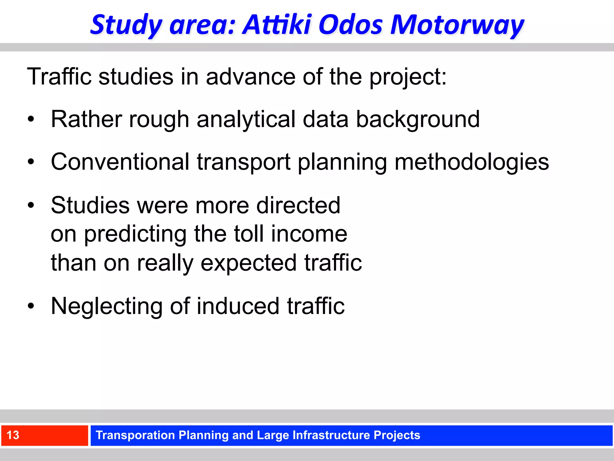 Study	
  area:	
  A<ki	
  Odos	
  Motorway	
  
     Traffic studies in advance of the project:
     •  Rather rough analytical data background
     •  Conventional transport planning methodologies
     •  Studies were more directed
        on predicting the toll income
        than on really expected traffic
     •  Neglecting of induced traffic




13         Transporation Planning and Large Infrastructure Projects
 