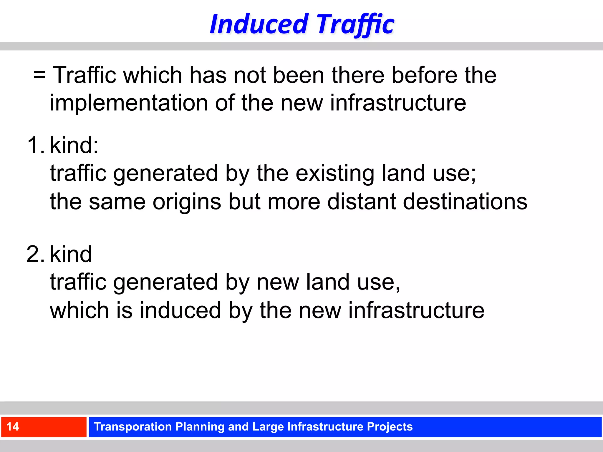 Induced	
  Traﬃc	
  
     = Traffic which has not been there before the
       implementation of the new infrastructure
     1. kind:
        traffic generated by the existing land use;
        the same origins but more distant destinations

     2. kind
        traffic generated by new land use,
        which is induced by the new infrastructure



14         Transporation Planning and Large Infrastructure Projects
 