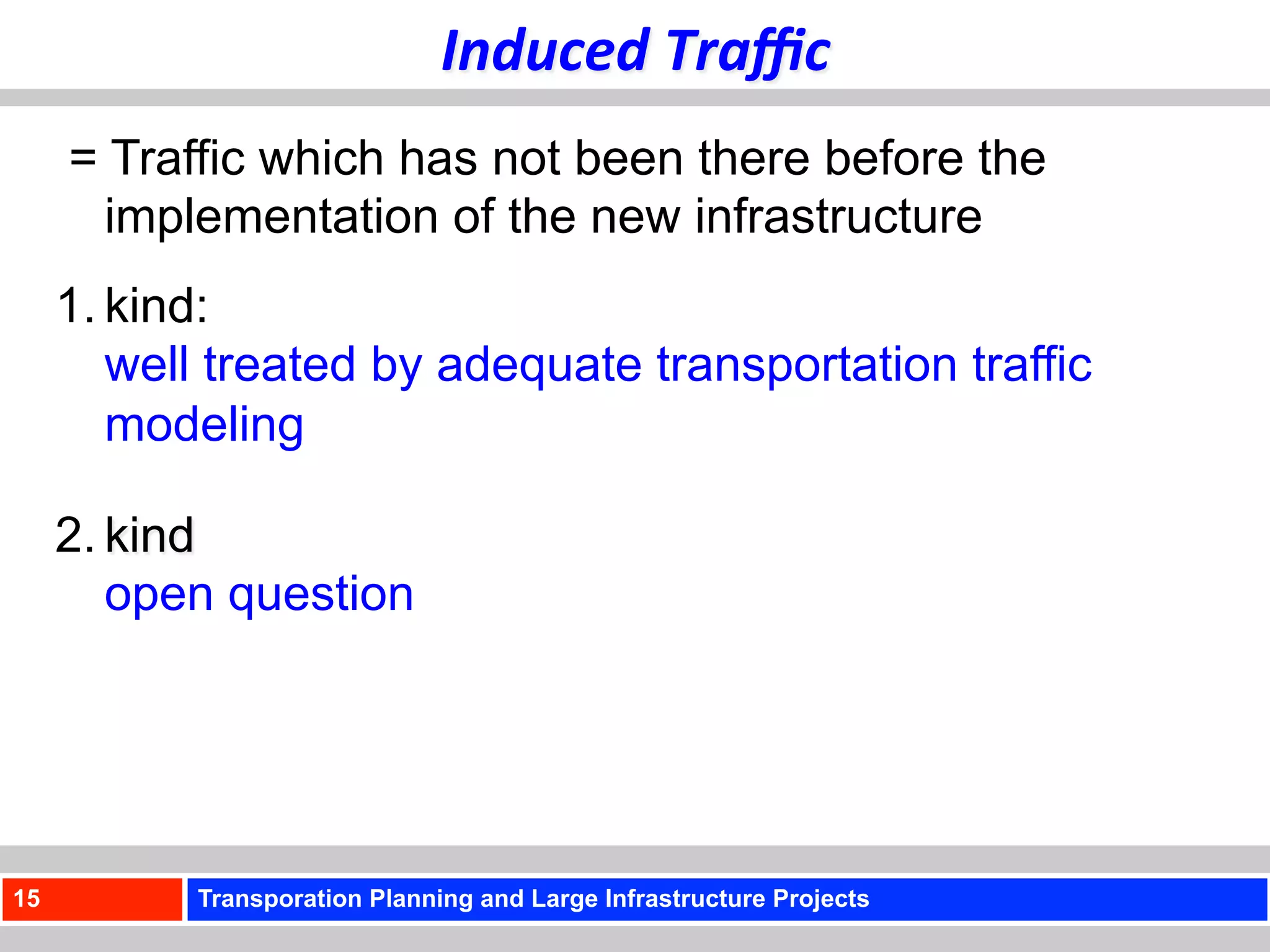 Induced	
  Traﬃc	
  
     = Traffic which has not been there before the
       implementation of the new infrastructure
     1. kind:
        well treated by adequate transportation traffic
        modeling

     2. kind
        open question




15         Transporation Planning and Large Infrastructure Projects
 