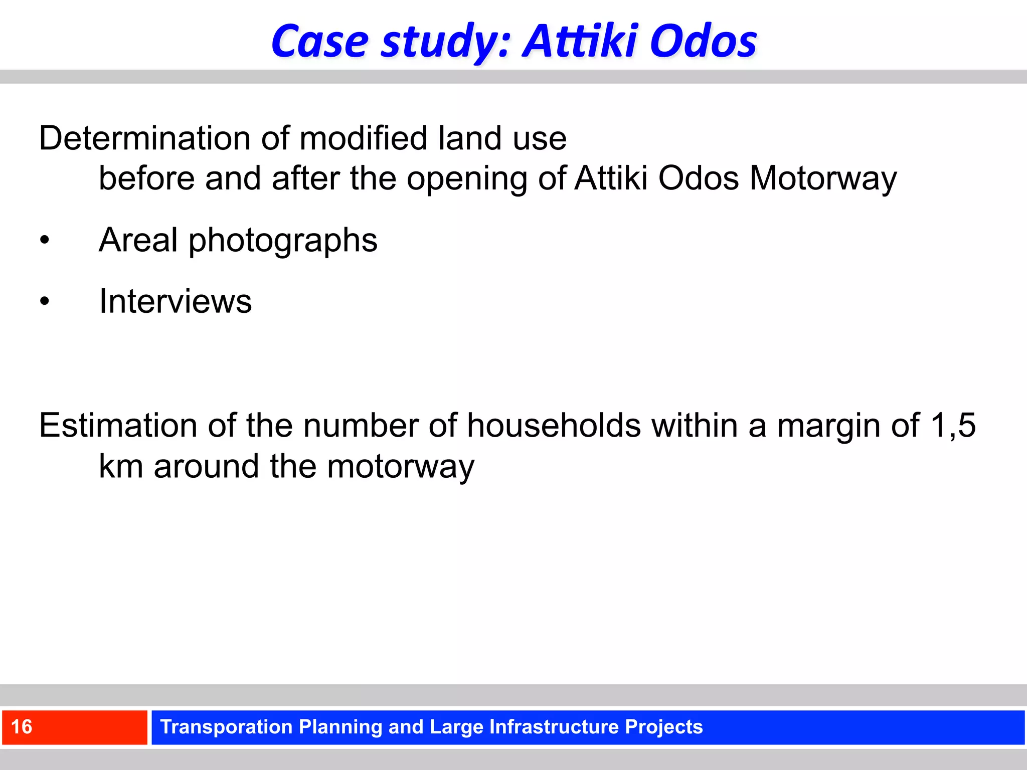 Case	
  study:	
  A<ki	
  Odos	
  
     Determination of modified land use
        before and after the opening of Attiki Odos Motorway
     •    Areal photographs
     •    Interviews


     Estimation of the number of households within a margin of 1,5
         km around the motorway




16           Transporation Planning and Large Infrastructure Projects
 