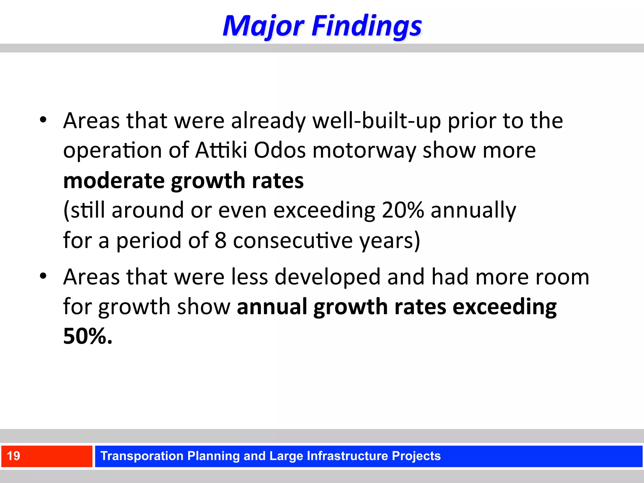 Major	
  Findings	
  

     •  Areas	
  that	
  were	
  already	
  well-­‐built-­‐up	
  prior	
  to	
  the	
  
        opera)on	
  of	
  AUki	
  Odos	
  motorway	
  show	
  more	
  
        moderate	
  growth	
  rates	
  	
  
        (s)ll	
  around	
  or	
  even	
  exceeding	
  20%	
  annually	
  	
  
        for	
  a	
  period	
  of	
  8	
  consecu)ve	
  years)	
  	
  
     •  Areas	
  that	
  were	
  less	
  developed	
  and	
  had	
  more	
  room	
  
        for	
  growth	
  show	
  annual	
  growth	
  rates	
  exceeding	
  
        50%.	
  	
  



19            Transporation Planning and Large Infrastructure Projects
 