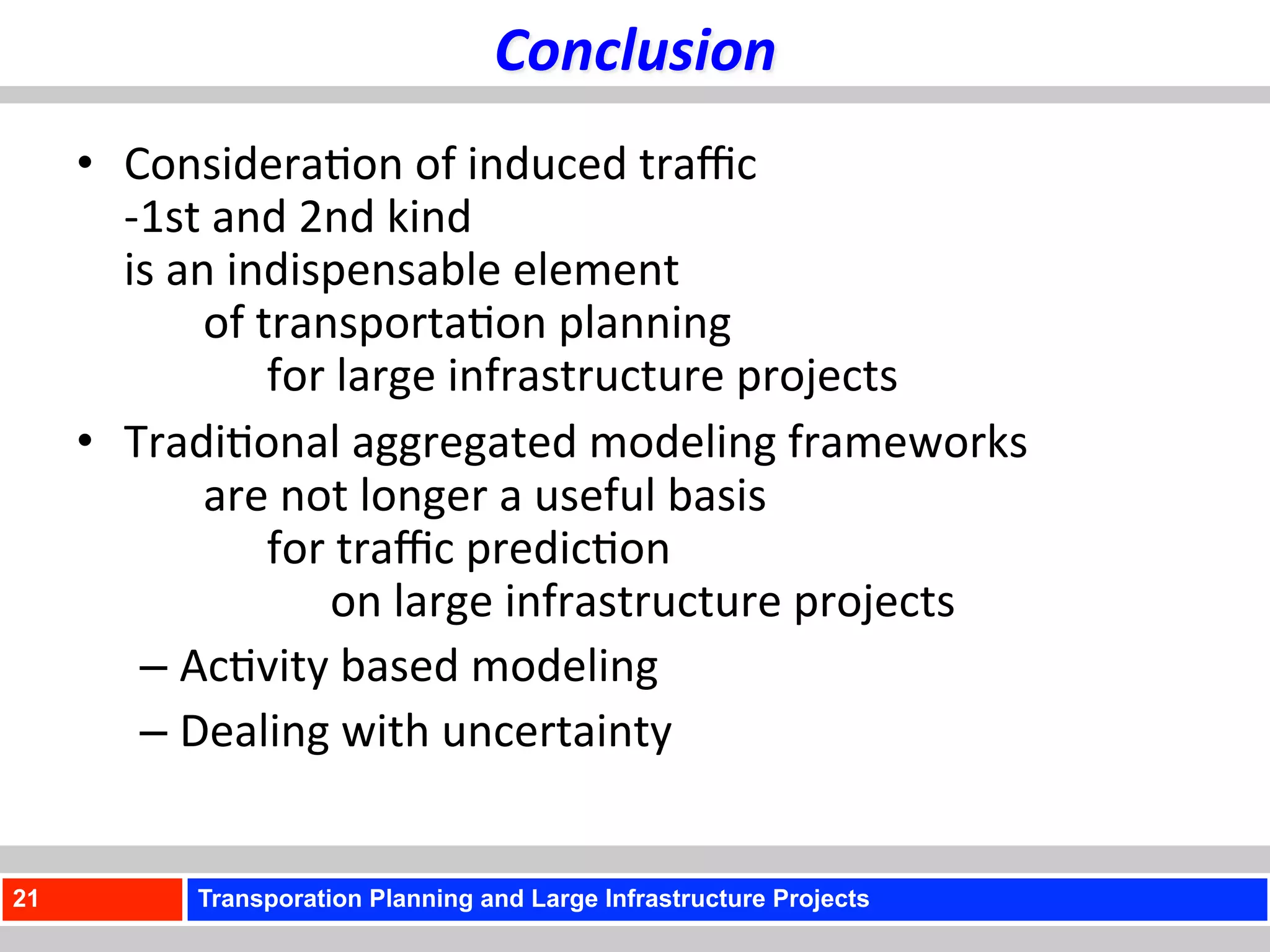 Conclusion	
  
     •  Considera)on	
  of	
  induced	
  traﬃc	
  	
  
        -­‐1st	
  and	
  2nd	
  kind	
  
         	
  
        is	
  an	
  indispensable	
  element	
  	
  
         	
   	
  of	
  transporta)on	
  planning	
  	
  
         	
   	
   	
  for	
  large	
  infrastructure	
  projects	
  
     •  Tradi)onal	
  aggregated	
  modeling	
  frameworks	
  	
  
         	
   	
  are	
  not	
  longer	
  a	
  useful	
  basis	
  	
  
         	
   	
   	
  for	
  traﬃc	
  predic)on	
  	
  
         	
   	
   	
   	
  on	
  large	
  infrastructure	
  projects	
  	
  
              –  Ac)vity	
  based	
  modeling	
  
              –  Dealing	
  with	
  uncertainty	
  


21           Transporation Planning and Large Infrastructure Projects
 