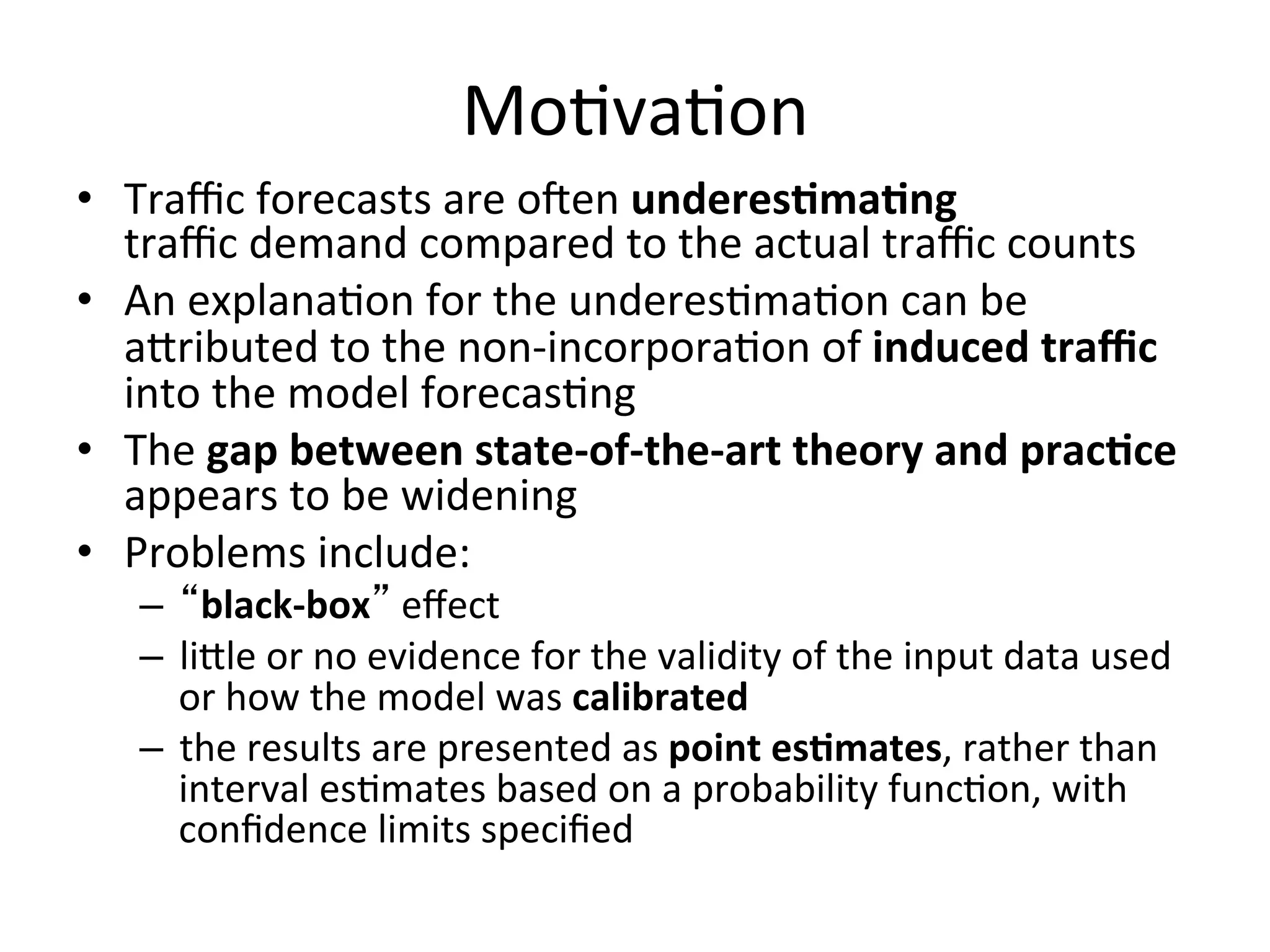 Mo)va)on	
  
•  Traﬃc	
  forecasts	
  are	
  oaen	
  underesImaIng	
  	
  
   traﬃc	
  demand	
  compared	
  to	
  the	
  actual	
  traﬃc	
  counts	
  	
  	
  
•  An	
  explana)on	
  for	
  the	
  underes)ma)on	
  can	
  be	
  
   abributed	
  to	
  the	
  non-­‐incorpora)on	
  of	
  induced	
  traﬃc	
  
   into	
  the	
  model	
  forecas)ng	
  	
  
•  The	
  gap	
  between	
  state-­‐of-­‐the-­‐art	
  theory	
  and	
  pracIce	
  
   appears	
  to	
  be	
  widening	
  
•  Problems	
  include:	
  
    –  “black-­‐box”	
  eﬀect	
  
    –  lible	
  or	
  no	
  evidence	
  for	
  the	
  validity	
  of	
  the	
  input	
  data	
  used	
  
       or	
  how	
  the	
  model	
  was	
  calibrated	
  
    –  the	
  results	
  are	
  presented	
  as	
  point	
  esImates,	
  rather	
  than	
  
       interval	
  es)mates	
  based	
  on	
  a	
  probability	
  func)on,	
  with	
  
       conﬁdence	
  limits	
  speciﬁed	
  
 