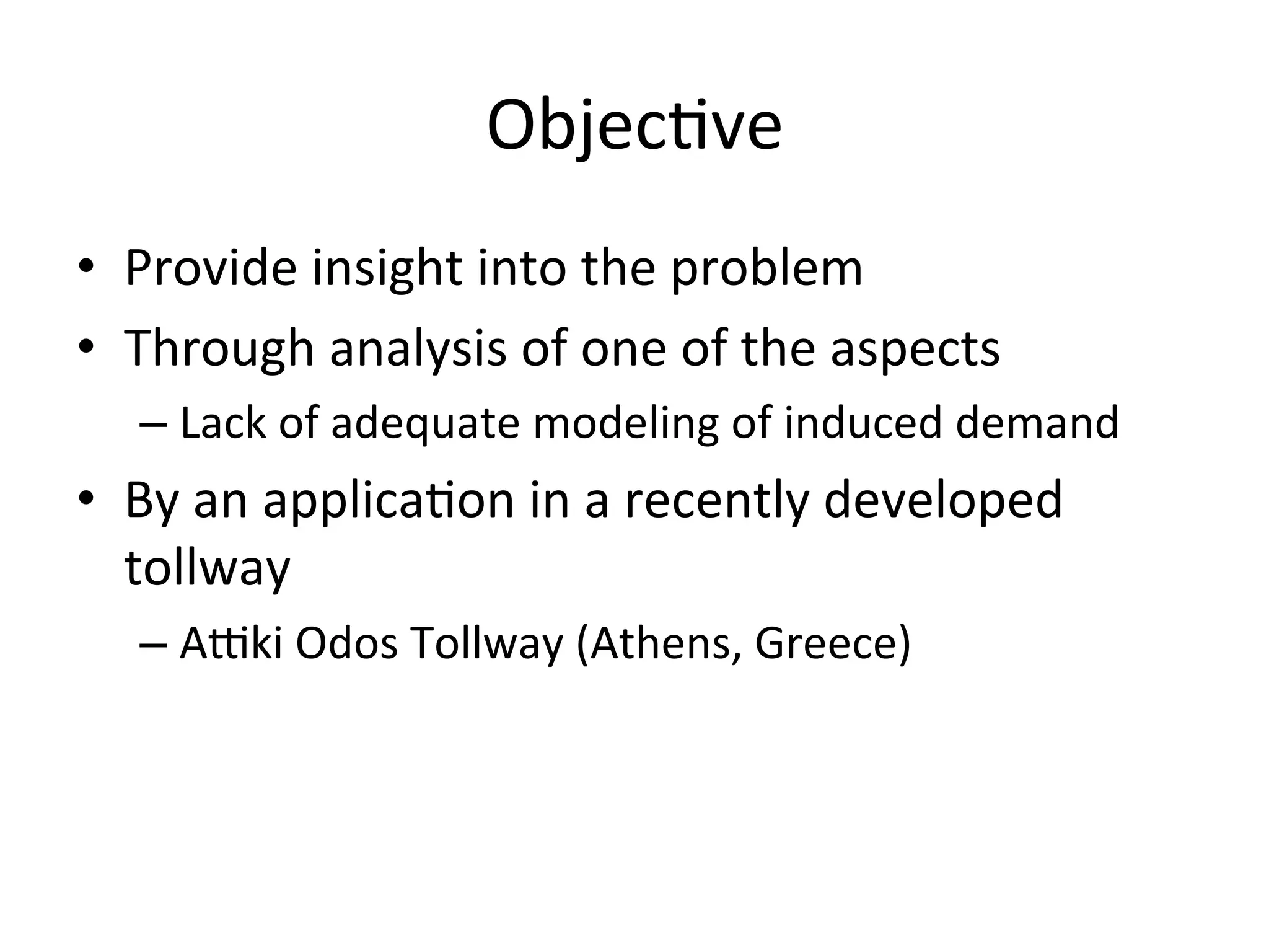 Objec)ve	
  
•  Provide	
  insight	
  into	
  the	
  problem	
  
•  Through	
  analysis	
  of	
  one	
  of	
  the	
  aspects	
  
    –  Lack	
  of	
  adequate	
  modeling	
  of	
  induced	
  demand	
  
•  By	
  an	
  applica)on	
  in	
  a	
  recently	
  developed	
  
   tollway	
  
    –  AUki	
  Odos	
  Tollway	
  (Athens,	
  Greece)	
  
 