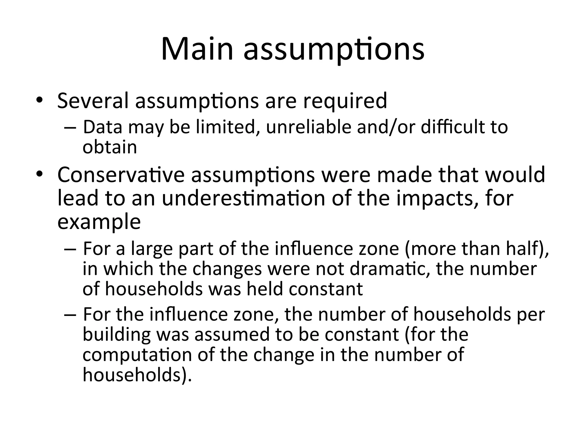 Main	
  assump)ons	
  
•  Several	
  assump)ons	
  are	
  required	
  
    –  Data	
  may	
  be	
  limited,	
  unreliable	
  and/or	
  diﬃcult	
  to	
  
       obtain	
  
•  Conserva)ve	
  assump)ons	
  were	
  made	
  that	
  would	
  
   lead	
  to	
  an	
  underes)ma)on	
  of	
  the	
  impacts,	
  for	
  
   example	
  
    –  For	
  a	
  large	
  part	
  of	
  the	
  inﬂuence	
  zone	
  (more	
  than	
  half),	
  
       in	
  which	
  the	
  changes	
  were	
  not	
  drama)c,	
  the	
  number	
  
       of	
  households	
  was	
  held	
  constant	
  	
  
    –  For	
  the	
  inﬂuence	
  zone,	
  the	
  number	
  of	
  households	
  per	
  
       building	
  was	
  assumed	
  to	
  be	
  constant	
  (for	
  the	
  
       computa)on	
  of	
  the	
  change	
  in	
  the	
  number	
  of	
  
       households).	
  	
  	
  
 