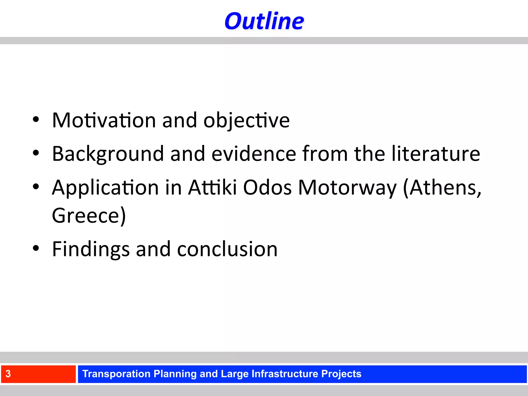 Outline	
  


    •  Mo)va)on	
  and	
  objec)ve	
  
    •  Background	
  and	
  evidence	
  from	
  the	
  literature	
  
    •  Applica)on	
  in	
  AUki	
  Odos	
  Motorway	
  (Athens,	
  
       Greece)	
  	
  
    •  Findings	
  and	
  conclusion	
  




3          Transporation Planning and Large Infrastructure Projects
 