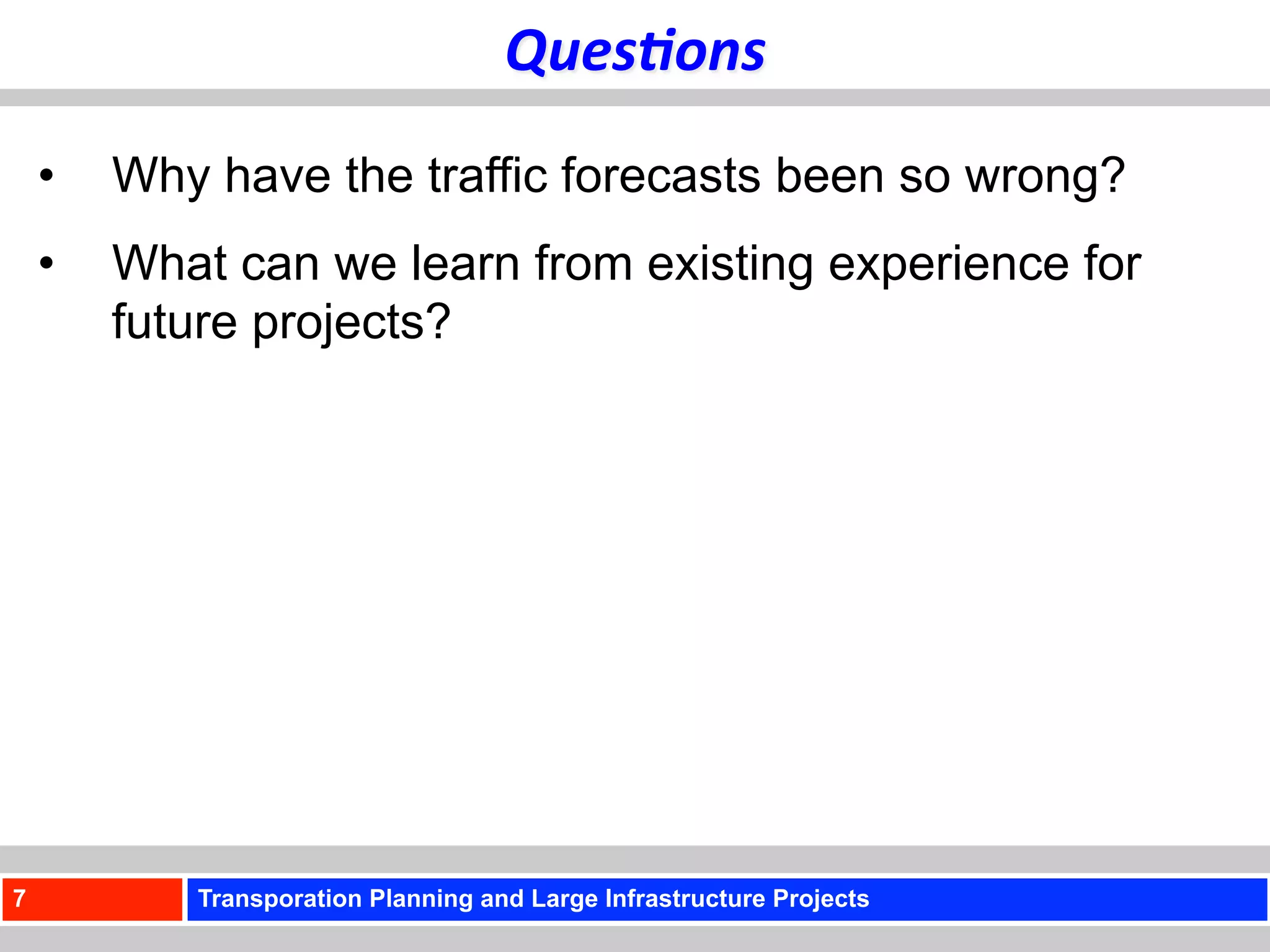 Ques+ons	
  
    •    Why have the traffic forecasts been so wrong?
    •    What can we learn from existing experience for
         future projects?




7           Transporation Planning and Large Infrastructure Projects
 
