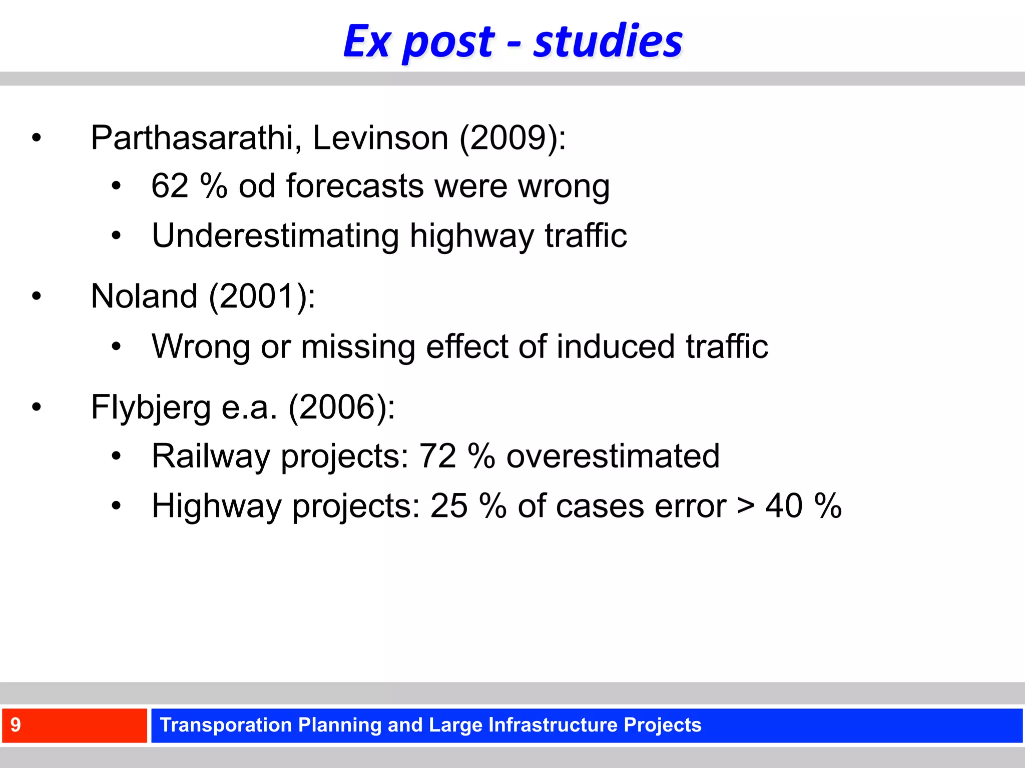 Ex	
  post	
  -­‐	
  studies	
  
    •    Parthasarathi, Levinson (2009):
          •  62 % od forecasts were wrong
          •  Underestimating highway traffic
    •    Noland (2001):
          •  Wrong or missing effect of induced traffic
    •    Flybjerg e.a. (2006):
          •  Railway projects: 72 % overestimated
          •  Highway projects: 25 % of cases error > 40 %




9            Transporation Planning and Large Infrastructure Projects
 