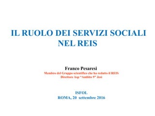 IL RUOLO DEI SERVIZI SOCIALI
NEL REIS
Franco Pesaresi
Membro del Gruppo scientifico che ha redatto il REIS
Direttore Asp “Ambito 9” Jesi
ISFOL
ROMA, 20 settembre 2016
 