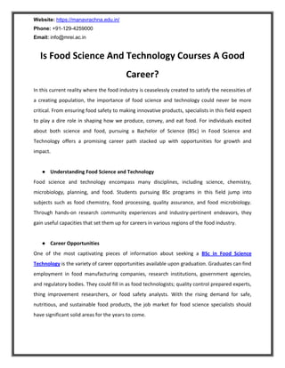 Website: https://manavrachna.edu.in/
Phone: +91-129-4259000
Email: info@mrei.ac.in
Is Food Science And Technology Courses A Good
Career?
In this current reality where the food industry is ceaselessly created to satisfy the necessities of
a creating population, the importance of food science and technology could never be more
critical. From ensuring food safety to making innovative products, specialists in this field expect
to play a dire role in shaping how we produce, convey, and eat food. For individuals excited
about both science and food, pursuing a Bachelor of Science (BSc) in Food Science and
Technology offers a promising career path stacked up with opportunities for growth and
impact.
● Understanding Food Science and Technology
Food science and technology encompass many disciplines, including science, chemistry,
microbiology, planning, and food. Students pursuing BSc programs in this field jump into
subjects such as food chemistry, food processing, quality assurance, and food microbiology.
Through hands-on research community experiences and industry-pertinent endeavors, they
gain useful capacities that set them up for careers in various regions of the food industry.
● Career Opportunities
One of the most captivating pieces of information about seeking a BSc in Food Science
Technology is the variety of career opportunities available upon graduation. Graduates can find
employment in food manufacturing companies, research institutions, government agencies,
and regulatory bodies. They could fill in as food technologists; quality control prepared experts,
thing improvement researchers, or food safety analysts. With the rising demand for safe,
nutritious, and sustainable food products, the job market for food science specialists should
have significant solid areas for the years to come.
 