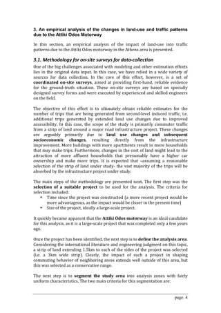 3. An empirical analysis of the changes in land-use and traffic patterns
due to the Attiki Odos Motorway

In  this  section,  an  empirical  analysis  of  the  impact  of  land‐use  into  traffic 
patterns due to the Attiki Odos motorway in the Athens area is presented.  

3.1. Methodology for on‐site surveys for data‐collection 
One of the big challenges associated with modeling and other estimation efforts 
lies  in  the  original  data  input.  In  this  case,  we  have  relied  in  a  wide  variety  of 
sources  for  data  collection.  In  the  core  of  this  effort,  however,  is  a  set  of 
coordinated  on­site  surveys,  aimed  at  providing  first‐hand,  reliable  evidence 
for  the  ground‐truth  situation.  These  on‐site  surveys  are  based  on  specially 
designed survey forms and were executed by experienced and skilled engineers 
on the field.  
 
The  objective  of  this  effort  is  to  ultimately  obtain  reliable  estimates  for  the 
number  of  trips  that  are  being  generated  from  second‐level  induced  traffic,  i.e. 
additional  trips  generated  by  extended  land  use  changes  due  to  improved 
accessibility.  In  this  case,  the  scope  of  the  study  is  primarily  commuter  traffic 
from  a  strip  of  land  around  a  major  road  infrastructure  project.  These  changes 
are  arguably  primarily  due  to  land  use  changes  and  subsequent 
socioeconomic  changes,  resulting  directly  from  the  infrastructure 
improvement. More buildings with more apartments result in more households 
that may make trips. Furthermore, changes in the cost of land might lead to the 
attraction  of  more  affluent  households  that  presumably  have  a  higher  car 
ownership  and  make  more  trips.  It  is  expected  that  –assuming  a  reasonable 
selection  of  the  strip  of  land  under  study‐  the  vast  majority  of  the  trips  will  be 
absorbed by the infrastructure project under study. 
 
The  main  steps  of  the  methodology  are  presented  next.  The  first  step  was  the 
selection  of  a  suitable  project  to  be  used  for  the  analysis.  The  criteria  for 
selection included: 
     • Time since the project was constructed (a more recent project would be 
          more advantageous, as the impact would be closer to the present time) 
     • Size of the project, ideally a large‐scale project. 
 
It quickly became apparent that the Attiki Odos motorway is an ideal candidate 
for this analysis, as it is a large‐scale project that was completed only a few years 
ago.  
 
Once the project has been identified, the next step is to define the analysis area. 
Considering the international literature and engineering judgment on this topic, 
a  strip  of land  extending  1.5km to  each of  the sides of the  project was  selected 
(i.e.  a  3km  wide  strip).  Clearly,  the  impact  of  such  a  project  in  shaping 
commuting behavior of neighboring areas extends well outside of this area, but 
this was selected as a conservative range.   
 
The  next  step  is  to  segment  the  study  area  into  analysis  zones  with  fairly 
uniform characteristics. The two main criteria for this segmentation are: 


                                                                                          page. 4
 