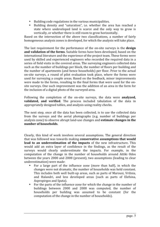 •   Building code regulations in the various municipalities. 
    •   Building  density  and  “saturation”,  i.e.  whether  the  area  has  reached  a 
        state  where  undeveloped  land  is  scarce  and  the  only  way  to  grow  is 
        vertically, or whether there is still room to grow horizontally. 
Based  on  the  intersection  of  the  above  two  classifications,  a  number  of  fairly 
homogeneous analysis zones is developed, for which the analysis will take place. 
 
The  last  requirement  for  the  performance  of  the  on‐site  surveys  is  the  design 
and validation of the forms. Suitable forms have been developed, based on the 
international literature and the experience of the project team. These forms were 
used by skilled and experienced engineers who recorded the required data in a 
series of field visits in the covered areas. The surveying engineers collected data 
such as the number of buildings per block, the number of floors per building and 
the number of apartments (and hence households) per floor. Prior to the actual 
on‐site  surveys,  a  round  of  pilot  evaluation  took  place,  where  the  forms  were 
used for surveying a couple areas. Based on the feedback, minor improvements 
were made to the forms, resulting to the final forms that were used for the on‐
site surveys. One such improvement was the addition of an area in the form for 
the inclusion of a digital photo of the surveyed area.  
 
Following  the  completion  of  the  on‐site  surveys,  the  data  were  analyzed, 
validated,  and  verified.  The  process  included  tabulation  of  the  data  in 
appropriately designed tables, and analysis using reality checks.  
 
The  next  step,  once  all  the  data  has  been  collected,  is  to  use  the  collected  data 
from  the  surveys  and  the  aerial  photographs  (e.g.  number  of  buildings  per 
analysis zone) to observe abrupt land‐use changes and estimate changes in the 
number of households.  
 
 
Clearly,  this  kind  of  work  involves  several  assumptions.  The  general  direction 
that was followed was towards making conservative assumptions that would 
lead  to  an  underestimation  of  the  impacts  of  the  new  infrastructure.  This 
would  add  an  extra  layer  of  confidence  in  the  findings,  as  the  result  of  the 
surveys  would  clearly  underestimate  the  impacts.  For  example,  in  the 
computation  of  the  change  in  the  number  of  households  around  Attiki  Odos 
between the years 2000 and 2008 (present), two assumptions (leading to clear 
underestimation) were made: 
    • For  a  large  part  of  the  influence  zone  (more  than  half),  in  which  the 
        changes were not dramatic, the number of households was held constant. 
        This  includes  both  well  built‐up  areas,  such  as  parts  of  Marousi,  Vrilisia, 
        and  Halandri,  and  less  developed  areas  (such  as  parts  of  Elefsina, 
        Aspropirgos and Spata). 
    • For the parts of the influence zone for which the change in the number of 
        buildings  between  2000  and  2008  was  computed,  the  number  of 
        households  per  building  was  assumed  to  be  constant  (for  the 
        computation of the change in the number of households).  
 



                                                                                        page. 5
 