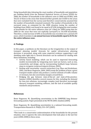 Using household data (showing the exact number of households and population 
per  building  block)  from  the  National  Statistical  Service  of  Greece  (ESYE)  for 
2000, the number of households in the influence zone in 2000 was 83.802, with 
30.222 of them in the areas that showed further growth and 53.850 in the areas 
that were excluded from the survey (and therefore conservatively assumed that 
the number of households remained constant). The number of households in the 
surveyed  zones,  as  computed  for  the  2008  situation  (using  the  number  of 
buildings from 2006), was found to be equal to 87.458, bringing the total number 
of  households  for the  entire influence zone (of  1.5km)  for  2008 (using data  for 
2006  for  the  areas  that  were  not  explicitly  surveyed3)  to  141.038  households. 
Therefore, a total increase of 68% in households was recorded over a period of 8 
years, which translates to an annual increase in households equal to 8.5% for 
the entire influence zone.  
 

4. Findings
 
In this paper, a synthesis on the literature on the irregularities in the output of 
transport  planning  models’  forecasts  for  capital  infrastructure  planning 
decisions  is  presented,  along  with  some  empirical  evidence  supporting  it  and 
shedding  some  light  into  it.  Several  directions  can  be  outlined  for  dealing  with 
these limitations, including: 
    • Activity  based  modeling:  which  can  be  used  to  improved  forecasting 
        models  incrementally  by  integrating  more  land  use  factors,  such  as  mix, 
        connectivity  and  design,  and  by  incorporating  feedback  loops  between 
        steps to recognize reciprocal impacts (Litman, 2005). 
    • Dealing  with  uncertainty:  several  researchers  (e.g.  Zhao  and  Kockelman, 
        2002, and Beser Hugosson, 2004, 2005) study the problem of how a given 
        transport model cannot only produce a central estimate of traffic volume 
        or revenues, but also uncertainty margins around these. 
    • Bridging  the  gap  between  state‐of‐the‐art  and  state‐of‐the‐practice: 
        Sammer (2006) identifies several reasons for this, including the demand 
        for  low‐cost  solutions,  increasingly  complex  (and  therefore  increasingly 
        obscure)  transport  modeling  software,  and  the  lack  of  available  quality 
        standards and procedures. 
 
 

References
 
Beser  Hugosson,  M.:  Quantifying  uncertainties  in  the  SAMPERS  long  distance 
forecasting system. Paper presented at the WCTR 2004, Istanbul (2004)  
 
Beser  Hugosson,  M.:  Quantifying  uncertainties  in  a  national  forecasting  model. 
Transportation Research A. 39A(6), 531–547 (2005)  
                                                        
3This leads to a conservative underestimation of the households for the present 

situation,  since  it  ignores  the  extra  development  that  took  place  in  the  last  few 
years (2006‐2008) in these areas. 


                                                                                      page. 7
 