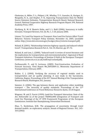  
Chatterjee, A., Miller, T. L., Philpot, J. W., Wholley, T. F., Guensler, R., Hartgen, D., 
Margiotta,  R.  A.,  and  Stopher,  P.  R.,  Improving  Transportation  Data  for  Mobile 
Source  Emission  Estimates,  Transportation  Research  Board,  National  Research 
Council, National Cooperative Highway Research Program Report 394, National 
Academy Press, 1997.  
 
Flyvbjerg,  B.,  M.  K.  Skamris  Holm,  and  S.  L.  Buhl  (2006).  Inaccuracy  in  traffic 
forecasts. Transport Reviews, Vol. 26, No. 1, 1‐24, January 2006. 
 
Litman, T.A. Land Use Impacts on Transport. How Land Use Factors Affect Travel 
Behavior.  Victoria  Transport  Policy  Institute,  November  16,  2005.  (available 
online: http://www.dot.wisconsin.gov/localgov/docs/victoria‐transport.pdf)  
 
Noland, R. (2001), “Relationships between highway capacity and induced vehicle 
travel”, Transportation Research Part A , Vol. 35, Elsevier, pp. 47–72.  
 
Noland, R. and Lem, L. (2000), “Induced travel: A review of recent literature and 
the implications for transportation and environmental policy”, Appraisal of Road 
Transport Initiatives: Proceedings of Seminar D Held at the European Transport 
Conference. (www.cts.cv.ic.ac.uk/staff/wp2‐noland.pdf). 
 
Parthasarathi,  P.,  and  D.  Levinson.  (2009).  Post‐Construction  Evaluation  of 
Forecast  Accuracy.  Final  Report  Mn_DOT2009‐11,  Minnesota  Department  of 
Transportation, February 2009 . 
 
Rodier,  C.  J.  (2004).  Verifying  the  accuracy  of  regional  models  used  in 
transportation  and  air  quality  planning:  A  case  study  in  the  Sacramento, 
California, Region. Proceedings of the 83rd Annual Meeting of the Transportation 
Research Board, Washington, D.C., January. 
 
Sammer,  G.  (2006).  The  gap  between  theory  and  application  when  modelling 
transport  –  The  necessity  of  quality  standards.  Proceedings  of  the  11th 
International Conference on Travel Behaviour Research, Kyoto, 16‐20 August. 
 
Wegener, M. and F. Fuerst (1999). Land‐Use Transport Interaction: State of the 
Art.  Deliverable  2a  of  the  project  TRANSLAND  (Integration  of  Transport  and 
Land  Use  Planning)  of  the  4th  RTD  Framework  Programme  of  the  European 
Commission. Institute fuer Raumplanung, Universitaet Dortmund. 
 
Zhao,  Y.,  Kockelman,  K.M.:  The  propagation  of  uncertainty  through  travel 
demand models: an exploratory analysis. Annals of Regional Science. 361, 145–
163 (2002)  
 




                                                                                    page. 8
 
