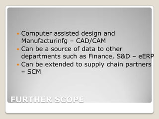  Computer assisted design and
   Manufacturinfg – CAD/CAM
  Can be a source of data to other
   departments such as Finance, S&D – eERP
  Can be extended to supply chain partners
   – SCM



FURTHER SCOPE
 