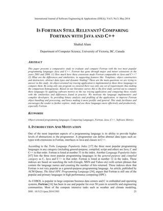 International Journal of Software Engineering & Applications (IJSEA), Vol.5, No.3, May 2014
DOI : 10.5121/ijsea.2014.5303 25
IS FORTRAN STILL RELEVANT? COMPARING
FORTRAN WITH JAVA AND C++
Shahid Alam
Department of Computer Science, University of Victoria, BC, Canada
ABSTRACT
This paper presents a comparative study to evaluate and compare Fortran with the two most popular
programming languages Java and C++. Fortran has gone through major and minor extensions in the
years 2003 and 2008. (1) How much have these extensions made Fortran comparable to Java and C++?
(2) What are the differences and similarities, in supporting features like: Templates, object constructors
and destructors, abstract data types and dynamic binding? These are the main questions we are trying to
answer in this study. An object-oriented ray tracing application is implemented in these three languages to
compare them. By using only one program we ensured there was only one set of requirements thus making
the comparison homogeneous. Based on our literature survey this is the first study carried out to compare
these languages by applying software metrics to the ray tracing application and comparing these results
with the similarities and differences found in practice. We motivate the language implementers and
compiler developers, by providing binary analysis and profiling of the application, to improve Fortran
object handling and processing, and hence making it more prolific and general. This study facilitates and
encourages the reader to further explore, study and use these languages more effectively and productively,
especially Fortran.
KEYWORDS
Object-oriented programming languages, Comparing Languages, Fortran, Java, C++, Software Metrics
1. INTRODUCTION AND MOTIVATION
One of the most important aspects of a programming language is its ability to provide higher
levels of abstractions to the programmer. A programmer can define abstract data types such as:
types with extensions in Fortran, interfaces in Java and classes in C++.
According to the Tiobe Language Popularity Index [17] the three most popular programming
languages in any category (including general-purpose, compiled, script and other) are Java, C and
C++ in that order. Fortran is listed at number 33 in the index. Another Language Popularity Index
[47] lists the three most popular programming languages in the general-purpose and compiled
category as C, Java and C++ in that order. Fortran is listed at number 12 in the index. These
indexes are based on searching the web (Google, MSN and Yahoo etc) with certain phrases that
contain the language names and counting the number of hits returned. These indexes show that
Fortran is not very popular as a general-purpose programming language. An article, published by
ACM Queue, The Ideal HPC Programming Language [34], argues that Fortran is still one of the
popular and primary languages in high performance computing (HPC).
As COBOL is popular in large corporate business data centers and C in embedded and operating
systems, Fortran [16] has been in use and popular for over 50 years in scientific and engineering
communities. Most of the compute intensive tasks such as weather and climate modeling,
 