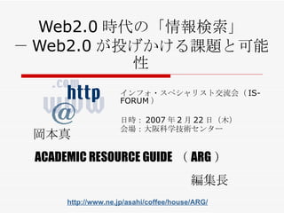Web2.0 時代の「情報検索」 － Web2.0 が投げかける課題と可能性 インフォ・スペシャリスト交流会（ IS-FORUM ） 日時： 2007 年 2 月 22 日（ 木 ） 会場： 大阪科学技術センター 岡本真 ACADEMIC RESOURCE GUIDE （ ARG ） 編集長 http://www.ne.jp/asahi/coffee/house/ARG/ 