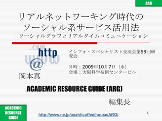 リアルネットワーキング時代のソーシャル系サービス活用法－ソーシャルグラフとリアルタイムコミュニケーション インフォ・スペシャリスト交流会第59回研究会 日時：2009年10月7日（水） 会場：大阪科学技術センタービル 岡本真 ACADEMIC RESOURCE GUIDE(ARG) 編集長 1 ARG ACADEMIC RESOURCE GUIDE  http://www.ne.jp/asahi/coffee/house/ARG/ 