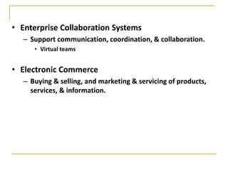 • Enterprise Collaboration Systems
– Support communication, coordination, & collaboration.
• Virtual teams
• Electronic Commerce
– Buying & selling, and marketing & servicing of products,
services, & information.
 