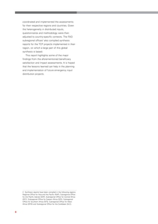 coordinated and implemented the assessments
    for their respective regions and countries. Given
    the heterogeneity in distributed inputs,
    questionnaires and methodology were then
    adjusted to country-specific contexts. The FAO
    subregional offices2 also compiled synthesis
    reports for the TCP projects implemented in their
    region, on which a large part of this global
    synthesis is based.
       This report highlights some of the major
    findings from the aforementioned beneficiary
    satisfaction and impact assessments. It is hoped
    that the lessons learned can help in the planning
    and implementation of future emergency input
    distribution projects.




    2 Synthesis reports have been compiled in the following regions:
    Regional Office for Asia and the Pacific (RAP), Subregional Office
    for the Pacific Islands (SAP), Subregional Office for Central Africa
    (SFC), Subregional Office for Eastern Africa (SFE), Subregional
    Office for Southern Africa (SFS), Subregional Office for West
    Africa (SFW) and Subregional Office for the Caribbean (SLC).



8
 