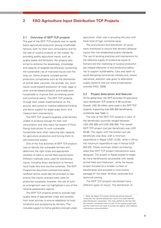 2         FAO Agriculture Input Distribution TCP Projects



2.1     Overview of ISFP TCP projects                  agriculture, often vital in providing the poor with
The goal of the ISFP TCP projects was to rapidly       fresh food of high nutritional value.
boost agricultural production among smallholder           The procurement and distribution of inputs
farmers, both for their own consumption and for        were monitored to ensure that farmers obtained
the sale of surplus produce on the market. By          inputs that met established quality standards.
providing quality agriculture inputs, such as          The use of existing practices and mechanisms for
quality seeds and fertilizers, the projects also       the effective supply of productive inputs to
aimed to enhance the awareness, knowledge              farmers and the marketing of surplus production
and capacity of targeted beneficiaries concerning      are integral elements of any productive safety
the sustainable use of improved inputs over the        net to support sustainability. Care was taken to
long run. Some projects included animal                avoid disrupting commercial markets and, where
production components such as the distribution         warranted, attention was given to alternative
of animal feed, vaccines, live animals, etc. Such      supply systems that are more private-sector
inputs could expand production of meat, eggs or        oriented (FAO, 2008).
other animal-related products and enable poor
households to improve their purchasing power           2.2      Project description and features
and nutritional status. The ISFP TCP projects,         At the global level, the ISFP launched 74 agriculture
through their visible implementation on the            input distribution TCP projects in 80 countries.
ground, also aimed to mobilize additional funding      Overall, USD 30 million were used in the ISFP TCP
and donor support for larger-scale short- and          projects, supporting over 500 000 beneficiaries
medium-term interventions.                             worldwide (see Table 1).
    The ISFP TCP projects targeted small farmers          The size of the ISFP TCP projects in each of
unable to produce enough for their own                 the beneficiary countries ranged between
consumption and who were net buyers of food.           USD 250 000 and USD 500 000. The overall
Rising food prices hit such vulnerable                 ISFP TCP project cost per beneficiary was USD
households hard, often reducing their capacity         58.86. The region with the lowest cost per
for agriculture production and forcing them to         beneficiary was Asia, with a minimum
sell productive assets.                                expenditure in Nepal (USD 13.35), while in Africa
    One of the first activities of ISFP TCP projects   the maximum expenditure was in Kenya (USD
was to identify the vulnerable farmers and             925.93). These countries reflect contrasting
determine the right crops and appropriate              ways that ISFP TCP project interventions were
varieties of seed or animal feed requirements.         designed. The project in Nepal looked to target
Different methods were used for distributing           as many beneficiaries as possible with seeds,
inputs, including direct distribution to farmers,      animal feed and medicines1, while the Kenya
input trade fairs and voucher schemes. The ISFP        project focused on a smaller number of
Programme document outlined that safety                beneficiaries and provided a more holistic
net/food rations could also be provided to help        package of rice seed, fertilizer, pesticide and
ensure that inputs received were used for              technical training.
production purposes; however, the use of such             The ISFP TCP projects distributed many
an arrangement was not highlighted in any of the       different types of inputs. The distribution of
national assessment reports.
    The ISFP TCP projects aimed to provide high
quality seed of appropriate crops and varieties        1 While the Nepal TCP project distributed animal feed and
                                                       medicines, the national assessment report only examined the
from local sources to ensure adaptation to local       seed distribution component. This was justified by the fact that
                                                       the livestock component was not part of the original project plan
conditions and acceptance by farmers. This
                                                       and the travel time and costs to survey the regions with livestock
included support to home gardens and peri-urban        interventions were prohibitive.



                                                                                                                            9
 