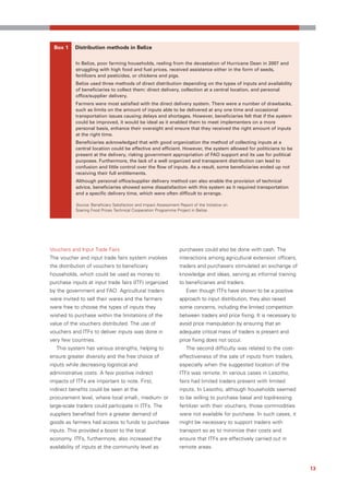 Box 1     Distribution methods in Belize

           In Belize, poor farming households, reeling from the devastation of Hurricane Dean in 2007 and
           struggling with high food and fuel prices, received assistance either in the form of seeds,
           fertilizers and pesticides, or chickens and pigs.
           Belize used three methods of direct distribution depending on the types of inputs and availability
           of beneficiaries to collect them: direct delivery, collection at a central location, and personal
           office/supplier delivery.
           Farmers were most satisfied with the direct delivery system. There were a number of drawbacks,
           such as limits on the amount of inputs able to be delivered at any one time and occasional
           transportation issues causing delays and shortages. However, beneficiaries felt that if the system
           could be improved, it would be ideal as it enabled them to meet implementers on a more
           personal basis, enhance their oversight and ensure that they received the right amount of inputs
           at the right time.
           Beneficiaries acknowledged that with good organization the method of collecting inputs at a
           central location could be effective and efficient. However, the system allowed for politicians to be
           present at the delivery, risking government appropriation of FAO support and its use for political
           purposes. Furthermore, the lack of a well organized and transparent distribution can lead to
           confusion and little control over the flow of inputs. As a result, some beneficiaries ended up not
           receiving their full entitlements.
           Although personal office/supplier delivery method can also enable the provision of technical
           advice, beneficiaries showed some dissatisfaction with this system as it required transportation
           and a specific delivery time, which were often difficult to arrange.

           Source: Beneficiary Satisfaction and Impact Assessment Report of the Initiative on
           Soaring Food Prices Technical Cooperation Programme Project in Belize.




Vouchers and Input Trade Fairs                                     purchases could also be done with cash. The
The voucher and input trade fairs system involves                  interactions among agricultural extension officers,
the distribution of vouchers to beneficiary                        traders and purchasers stimulated an exchange of
households, which could be used as money to                        knowledge and ideas, serving as informal training
purchase inputs at input trade fairs (ITF) organized               to beneficiaries and traders.
by the government and FAO. Agricultural traders                       Even though ITFs have shown to be a positive
were invited to sell their wares and the farmers                   approach to input distribution, they also raised
were free to choose the types of inputs they                       some concerns, including the limited competition
wished to purchase within the limitations of the                   between traders and price fixing. It is necessary to
value of the vouchers distributed. The use of                      avoid price manipulation by ensuring that an
vouchers and ITFs to deliver inputs was done in                    adequate critical mass of traders is present and
very few countries.                                                price fixing does not occur.
  This system has various strengths, helping to                       The second difficulty was related to the cost-
ensure greater diversity and the free choice of                    effectiveness of the sale of inputs from traders,
inputs while decreasing logistical and                             especially when the suggested location of the
administrative costs. A few positive indirect                      ITFs was remote. In various cases in Lesotho,
impacts of ITFs are important to note. First,                      fairs had limited traders present with limited
indirect benefits could be seen at the                             inputs. In Lesotho, although households seemed
procurement level, where local small-, medium- or                  to be willing to purchase basal and topdressing
large-scale traders could participate in ITFs. The                 fertilizer with their vouchers, those commodities
suppliers benefited from a greater demand of                       were not available for purchase. In such cases, it
goods as farmers had access to funds to purchase                   might be necessary to support traders with
inputs. This provided a boost to the local                         transport so as to minimize their costs and
economy. ITFs, furthermore, also increased the                     ensure that ITFs are effectively carried out in
availability of inputs at the community level as                   remote areas.



                                                                                                                          13
 