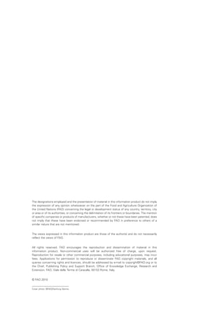 The designations employed and the presentation of material in this information product do not imply
the expression of any opinion whatsoever on the part of the Food and Agriculture Organization of
the United Nations (FAO) concerning the legal or development status of any country, territory, city
or area or of its authorities, or concerning the delimitation of its frontiers or boundaries. The mention
of specific companies or products of manufacturers, whether or not these have been patented, does
not imply that these have been endorsed or recommended by FAO in preference to others of a
similar nature that are not mentioned.


The views expressed in this information product are those of the author(s) and do not necessarily
reflect the views of FAO.


All rights reserved. FAO encourages the reproduction and dissemination of material in this
information product. Non-commercial uses will be authorized free of charge, upon request.
Reproduction for resale or other commercial purposes, including educational purposes, may incur
fees. Applications for permission to reproduce or disseminate FAO copyright materials, and all
queries concerning rights and licences, should be addressed by e-mail to copyright©FAO.org or to
the Chief, Publishing Policy and Support Branch, Office of Knowledge Exchange, Research and
Extension, FAO, Viale delle Terme di Caracalla, 00153 Rome, Italy.


© FAO 2010


Cover photo: ©FAO/Danfung Dennis
 