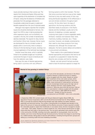 inputs and also training on their correct use. The                  farming systems within their borders. The fact
     reports from Central and Eastern Africa and Asia                    that some countries had one crop as their staple
     were supportive of the distribution of complete kits                food led to only one seed variety of that crop
     of inputs, noting that the absence of fertilizers and               being distributed regardless of the differences in
     pesticides from the packages delivered to                           soil and climate conditions throughout each
     households undermined the gains in yields and                       country. On the other hand, the type of
     benefits expected from the use of improved seeds.                   agriculture, the farming systems and the
        Although most regions reported that complete                     identified needs of producers in the Pacific
     inputs kits should be distributed to farmers, the                   Islands and the Caribbean usually led to the
     report from SFS is clear in demonstrating that                      decision of adopting a complex approach
     when expensive inputs, such as fertilizers, are                     involving many types of inputs (vegetable seeds,
     included in the kits, the number of beneficiaries                   fertilizers, livestock and livestock feed, tools,
     declines drastically. The reports for Asia, Central                 machinery, building materials, etc.). These
     and Southern Africa note, however, that as inputs                   countries, however, are already constrained by
     are distributed for free to a limited number of                     their need to ship these products from long
     people within a community, there is always a                        distances and, although the concept was
     chance of informal sharing of inputs, resulting in an               adequate, this led to severe delays and problems
     incorrect application of the technical input package.               in procurement and delivery.
        Another issue that arose, which is partially                        There needs to be a good balance between
     linked to the available budget per household,                       blanket approaches and projects that tend to be
     concerned the type of inputs to distribute and                      so specific to a population’s needs that they
     how this selection was made.                                        become very complex and hard to manage.
        Asia saw the case of blanket approaches                             Overall, one size cannot fit all and countries
     being used in countries with very different                         need to have the technical capacity to weigh the



      Box 5     Revival of rice growing in western Kenya

                                                                      For much of the last decade, rice farmers in the Ahero
                                                                      Irrigation Scheme in Nyanza Province in western
                                                                      Kenya struggled with low yields. Despite an earlier
                                                                      FAO investment of two new water pumps, which
                                                                      helped to revive the collapsed scheme in the mid-
                                                                      2000s, crops continued to under-perform as farmers
                                                                      became increasingly hamstrung by the high cost of
                                                                      seeds, fertilizers and fuel. Large swathes of the
                                                                      scheme’s 2 168 acres were even left dormant. Fall-out
                                                                      from post-election violence coupled with the global
                                                                      surge in food prices in 2007-2008 left the Ahero
                                                                      community – already hit hard by poverty,
                                                                      unemployment and HIV/AIDS – even more vulnerable.
                                                 ©FAO/Sarah Elliott

                 In September 2008, FAO worked closely with Kenya’s National Irrigation Board (NIB), the
                 Agriculture Finance Cooperation (AFC) and the Rural Environmental Care for Africa (RECA), a local
                 NGO, to provide the scheme’s 540 farming families with high-yielding rice seeds, fertilizers,
                 pesticides and technical training. The number of beneficiaries to be assisted was decided on the
                 basis of the amount of resources available and the effective amounts of inputs required to enable
                 the vulnerable people to restart their livelihoods. In one season alone, farmers managed to double
                 – even triple – their yields. Thanks to a robust market for rice, many farmers earned seven to eight
                 times what they had made in the previous year. The rice boom generated many positive spin-offs
                 in the community of 20 000, including more jobs, especially for young people, more rice in the
                 markets, and more money flowing through the local economy. Farmers have begun to see farming
                 as a viable business, taking steps to become self-sufficient, including forming farmers’ groups and
                 setting up a revolving credit fund and marketing committee.

                 Source: Adapted from Beneficiary Satisfaction and Impact Assessment Report of the Initiative on Soaring Food Prices
                 Technical Cooperation Programme Project in Kenya.




24
 
