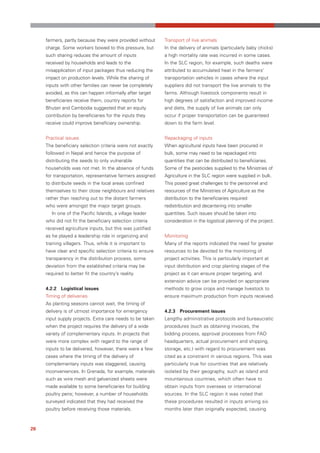 farmers, partly because they were provided without     Transport of live animals
     charge. Some workers bowed to this pressure, but       In the delivery of animals (particularly baby chicks)
     such sharing reduces the amount of inputs              a high mortality rate was incurred in some cases.
     received by households and leads to the                In the SLC region, for example, such deaths were
     misapplication of input packages thus reducing the     attributed to accumulated heat in the farmers’
     impact on production levels. While the sharing of      transportation vehicles in cases where the input
     inputs with other families can never be completely     suppliers did not transport the live animals to the
     avoided, as this can happen informally after target    farms. Although livestock components result in
     beneficiaries receive them, country reports for        high degrees of satisfaction and improved income
     Bhutan and Cambodia suggested that an equity           and diets, the supply of live animals can only
     contribution by beneficiaries for the inputs they      occur if proper transportation can be guaranteed
     receive could improve beneficiary ownership.           down to the farm level.


     Practical issues                                       Repackaging of inputs
     The beneficiary selection criteria were not exactly    When agricultural inputs have been procured in
     followed in Nepal and hence the purpose of             bulk, some may need to be repackaged into
     distributing the seeds to only vulnerable              quantities that can be distributed to beneficiaries.
     households was not met. In the absence of funds        Some of the pesticides supplied to the Ministries of
     for transportation, representative farmers assigned    Agriculture in the SLC region were supplied in bulk.
     to distribute seeds in the local areas confined        This posed great challenges to the personnel and
     themselves to their close neighbours and relatives     resources of the Ministries of Agriculture as the
     rather than reaching out to the distant farmers        distribution to the beneficiaries required
     who were amongst the major target groups.              redistribution and decantering into smaller
        In one of the Pacific Islands, a village leader     quantities. Such issues should be taken into
     who did not fit the beneficiary selection criteria     consideration in the logistical planning of the project.
     received agriculture inputs, but this was justified
     as he played a leadership role in organizing and       Monitoring
     training villagers. Thus, while it is important to     Many of the reports indicated the need for greater
     have clear and specific selection criteria to ensure   resources to be devoted to the monitoring of
     transparency in the distribution process, some         project activities. This is particularly important at
     deviation from the established criteria may be         input distribution and crop planting stages of the
     required to better fit the country’s reality.          project as it can ensure proper targeting, and
                                                            extension advice can be provided on appropriate
     4.2.2 Logistical issues                                methods to grow crops and manage livestock to
     Timing of deliveries                                   ensure maximum production from inputs received.
     As planting seasons cannot wait, the timing of
     delivery is of utmost importance for emergency         4.2.3 Procurement issues
     input supply projects. Extra care needs to be taken    Lengthy administrative protocols and bureaucratic
     when the project requires the delivery of a wide       procedures (such as obtaining invoices, the
     variety of complementary inputs. In projects that      bidding process, approval processes from FAO
     were more complex with regard to the range of          headquarters, actual procurement and shipping,
     inputs to be delivered, however, there were a few      storage, etc.) with regard to procurement was
     cases where the timing of the delivery of              cited as a constraint in various regions. This was
     complementary inputs was staggered, causing            particularly true for countries that are relatively
     inconveniences. In Grenada, for example, materials     isolated by their geography, such as island and
     such as wire mesh and galvanized sheets were           mountainous countries, which often have to
     made available to some beneficiaries for building      obtain inputs from overseas or international
     poultry pens; however, a number of households          sources. In the SLC region it was noted that
     surveyed indicated that they had received the          these procedures resulted in inputs arriving six
     poultry before receiving those materials.              months later than originally expected, causing



26
 