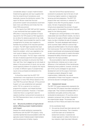 considerable delays in project implementation.              Asia and Central Africa reported serious
Implementing agencies and input suppliers felt           constraints to production due to the lack of well
that the streamlining of procedures could                functioning irrigation systems or inappropriate
drastically improve the distribution system. The         terracing and land preparation. The ISFP TCP
report for Bhutan noted that the local                   projects often saw machinery or materials for
procurement system and procedures could have             irrigation arrive after the growing season. In some
been more cost effective and timely than the             cases, the lack of appropriate storage
direct FAO procurement.                                  infrastructure jeopardized the provision of good
   In the reports from RAP, SAP and SLC regions,         quality seed or the possibility of keeping improved
it was mentioned that local suppliers faced              seeds for the following years.
difficulties in procuring the quantities of inputs          All regions put a strong emphasis on the need to
required for the TCP project as FAO regulations          create better and more efficient markets, not only to
do not allow for advance payments to be made.            help ensure the supply of better quality and cheaper
The RAP report recommended the need for credit           inputs, but also to facilitate the sale of increased
arrangements for private input suppliers to              production. The poorly developed seed industry in
facilitate the purchase of the required quantities       some countries made it difficult to procure high
of inputs. The SAP region reported that input            quality and certified seeds in the amounts needed
suppliers in seven of the fourteen countries had         from local sources. Poor road infrastructure, lack of
faced this problem, which was regarded as the            access to post-harvest and processing technologies
main cause of delays in the procurement of               to add value and poor access to market information
inputs for the project. The SLC region noted that        hampered the ability of farmers to gain maximum
the lack of advance payments forced suppliers to         impact from the inputs provided.
stagger their purchases to amounts that fitted              Structural problems need to be addressed if
their cash flow. Such staggering not only leads to       input distribution initiatives are to make a real
delays in the procurement of inputs, but can also        difference in the livelihoods of their beneficiaries.
cause logistical problems for projects that require      Addressing these problems, however, should be
a number of different types of complementary             part of the country strategies for agricultural
inputs to be purchased and delivered at the              development and not the scope of short-term
same time.                                               emergency projects designed for rapid
   It should be noted that the ISFP TCP                  implementation. Additionally, the overall
represented a new experience of procurement              sustainability of these more long-term measures
delegation to many FAO offices (based on the             cannot be assured in emergency projects.
new FAO Procurement Manual). A Procurement
Support unit was established and operated                4.4    Assessment issues
within TCE for a period of six months at                 The ISFP TCP project assessments represents the
programme inception, and helped facilitate               first time that TCP projects have been evaluated on
procurement processes. However, it has been              a large scale. They involved considerable effort in
noted that there is a significant need for               coordination and quality control as they were
capacity building in procurement procedures at           conducted simultaneously in 72 countries and an
the FAO Representation level, an activity that is        evaluation component had not been integrated in
now underway.                                            the original project design. The process was
                                                         obviously not free of flaws and raised a few issues:
4.3 Structural problems of agricultural
sector affecting project implementation                     At the coordination level:
and impact                                                  •   the exercise should have been planned with
Despite the overall satisfaction expressed by                   the projects themselves. Then a baseline
beneficiaries with the ISFP TCP projects, many                  could have been set to facilitate the
countries reported that structural problems within the          assessment process. A practical and
agriculture sector hindered project implementation              modest approach to collect information on
and the achievement of better impacts.                          key indicators might have been followed;



                                                                                                                 27
 