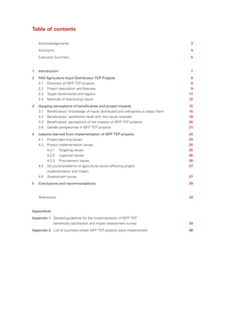 Table of contents

    Acknowledgements                                                                     3

    Acronyms                                                                             4

    Executive Summary                                                                    5



1   Introduction                                                                         7

2   FAO Agriculture Input Distribution TCP Projects                                      9
    2.1   Overview of ISFP TCP projects                                                  9
    2.2   Project description and features                                               9
    2.3   Target beneficiaries and regions                                               11
    2.4   Methods of distributing inputs                                                 12

3   Gauging perceptions of beneficiaries and project impacts                             15
    3.1   Beneficiaries’ knowledge of inputs distributed and willingness to adopt them   15
    3.2   Beneficiaries’ satisfaction level with the inputs received                     18
    3.3   Beneficiaries’ perceptions of the impacts of ISFP TCP projects                 20
    3.4   Gender perspectives in ISFP TCP projects                                       21

4   Lessons learned from implementation of ISFP TCP projects                             23
    4.1   Project planning issues                                                        23
    4.2   Project implementation issues                                                  25
          4.2.1    Targeting issues                                                      25
          4.2.2    Logistical issues                                                     26
          4.2.3    Procurement issues                                                    26
    4.3   Structural problems of agricultural sector affecting project                   27
          implementation and impact
    4.4   Assessment issues                                                              27

5   Conclusions and recommendations                                                      29



    References                                                                           33



Appendices

Appendix 1 General guidelines for the implementation of ISFP TCP
              beneficiary satisfaction and impact assessment survey                      34

Appendix 2 List of countries where ISFP TCP projects were implemented                    48
 
