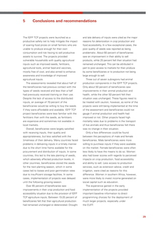 5         Conclusions and recommendations



The ISFP TCP projects were launched as a                and late delivery of inputs were cited as the major
productive safety net to help mitigate the impact       reasons for deterioration in crop production and
of soaring food prices on small farmers who are         food accessibility. In a few exceptional cases, the
unable to produce enough for their own                  poor quality of seeds was reported as being
consumption and risk having to sell productive          problematic. About 60 percent of beneficiaries
assets to survive. The projects provided                saw an improvement in their ability to sell
vulnerable households with quality agricultural         products, while 25 percent felt their situation had
inputs such as improved seeds, fertilizers,             remained unchanged. This can be attributed in
agricultural tools, animal feed and vaccines,           part to poor access to markets for their produce
mostly free of cost, and also aimed to enhance          by some beneficiaries or to production not being
awareness and knowledge of improved                     large enough to sell.
agricultural inputs.                                      Three out of seven subregions had animal
    The assessments revealed that about half of         production components in the ISFP TCP projects.
the beneficiaries had previous contact with the         Only about 50 percent of beneficiaries saw
types of seeds received and less than a half            improvements in their animal production and
had previously received training on their use.          health, while the other 50 percent felt their
Despite the lack of access to the distributed           situation was unchanged. These figures need to
inputs, an average of 70 percent of the                 be treated with caution, however, as some of the
beneficiaries would be willing to buy the seeds         projects were still being implemented at the time
if they were affordable and available. ISFP TCP         of the assessment and beneficiaries could not
project beneficiaries were less familiar with the       gauge if animal production and health had
fertilizers than with the seeds, as fertilizers         improved or not. Other projects faced high
are expensive and sometimes not available in            mortality rates due to problems in the transport
local markets.                                          of live animals and thus beneficiaries felt there
    Overall, beneficiaries were largely satisfied       was no change in their situation.
with receiving inputs, their quality and                  Only a few differences could be found
appropriateness, but less satisfied with the            between the perceptions of male and female
timeliness of their delivery. Many countries faced      beneficiaries. Male beneficiaries were more
problems in delivering inputs in a timely manner        willing to purchase inputs if they were available
due to the short time frame available for the           on the market. Female beneficiaries were often
procurement and distribution of inputs. In some         less likely to have the means to do so. Women
countries, this led to the late planting of seeds,      also had lower scores with regards to perceived
which adversely affected production levels; in          impacts on crop production, food accessibility
other countries, beneficiaries stored the seeds         and ability to sell. Less access to production
for the next planting season, which in some             services, such as extension advice, credit and
cases led to losses and poor germination rates          irrigation, were cited as reasons for this
due to insufficient storage facilities. In some         difference. Women in southern Africa, however,
cases, implementation of projects was delayed           were more likely to invest income generated on
until the following growing season.                     social capital such as education.
    Over 65 percent of beneficiaries saw                  The experience gained in the early
improvements in their crop production and food          implementation of the projects provided
accessibility situation due to the provision of ISFP    important baseline information to direct
TCP agriculture inputs. Between 15-20 percent of        programming choices for the deployment of
beneficiaries felt that their agricultural production   much larger projects, especially under
had remained unchanged or deteriorated. Drought         the EUFF.



                                                                                                              29
 