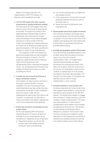 Based on the lessons learned in the                      b) Link up with existing project or programme
     implementation of ISFP TCP projects, the                       that provides training;
     following recommendations are made.                        c) Ensure government commitment to provide
                                                                    necessary extension services as a part of
     • Link the TCP project with other ongoing                      the project plan; or
       programmes or projects whenever possible                 d) Review and revise the 95 percent input
       The small size of the TCP budgets means that                 expenditure rule.
       there is a limit in the amount of inputs that can
       be provided. The project thus needs to find a          • Devote greater resources to project monitoring
       balance between reaching a large number of               The monitoring of projects, particularly during
       beneficiaries with small amounts of inputs               the input distribution and crop planting stages,
       versus the provision of more holistic packages           is important. This can help to avoid some of the
       focussing on a fewer number of farmers.                  problems with targeting that were experienced
       Holistic input packages can increase production,         and also allow for appropriate training to be
       but inputs such as fertilizers are expensive and,        provided before planting.
       given the limitations in TCP funds, are difficult to
       distribute to a large number of beneficiaries.         • Consider the geographic context of the country
           The integration of ISFP TCP projects into            Countries that face accessibility problems, such
       government programmes can help strengthen                as island nations and mountainous countries,
       the level of aid given to farmers. The TCP               require more time and money for
       project can supply farmers that are receiving            implementation. Often, the needed inputs
       inputs from the government with                          cannot be procured locally and require
       complementary inputs, improving the expected             purchasing from international sources which
       results. The existing government structure also          takes time to deliver. Once the inputs arrive in
       enables the distribution of inputs in a more             the country, the transportation costs and time
       cost-effective manner.                                   to deliver to isolated areas must be properly
                                                                considered in the project planning stages. The
     • Consider the use of revolving schemes or                 one-year time frame given to the projects was
       equity contribution systems                              deemed to be too short for proper
       Such systems can help to ensure continuity in            implementation in such countries.
       the project investments after it has been
       completed. The use of revolving schemes,               • Consider flexibility in procurement rules
       where beneficiaries pay back seeds they have             As advance payments are not permitted, some
       received after the harvest or pay a subsidized           local suppliers faced problems in procuring the
       amount for inputs in cash that can                       quantities of inputs required by the ISFP TCP
       subsequently be used to buy more inputs or be            projects. This forced some suppliers to stagger
       invested in microprojects, can also help to              their purchases in smaller quantities, which led
       improve ownership in the project, targeting and          to delays in project implementation. This could
       use of inputs received by the beneficiaries.             also cause problems if a wide variety of
                                                                complementary inputs needs to be purchased
     • Ensure that training is incorporated into the            and delivered at the same time. The provision
       project design                                           of credit facilities could perhaps help to
       As the rules regarding ISFP TCP projects                 alleviate this constraint. Some reports made
       required 95 percent of funds to be spent on              mention of the long time needed to receive
       purchase of inputs, several options can be               approval from FAO headquarters and efforts to
       considered for integrating training components:          streamline and expedite procedures were felt
       a) Target farmer groups, e.g. farmer field               to be useful to better ensure timely delivery.
           schools, which have already received
           training on inputs to be distributed;




30
 