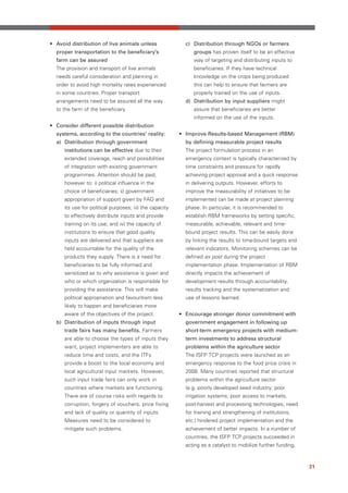 • Avoid distribution of live animals unless                c) Distribution through NGOs or farmers
  proper transportation to the beneficiary’s                  groups has proven itself to be an effective
  farm can be assured                                         way of targeting and distributing inputs to
  The provision and transport of live animals                 beneficiaries. If they have technical
  needs careful consideration and planning in                 knowledge on the crops being produced
  order to avoid high mortality rates experienced             this can help to ensure that farmers are
  in some countries. Proper transport                         properly trained on the use of inputs.
  arrangements need to be assured all the way              d) Distribution by input suppliers might
  to the farm of the beneficiary.                             assure that beneficiaries are better
                                                              informed on the use of the inputs.
• Consider different possible distribution
  systems, according to the countries’ reality:          • Improve Results-based Management (RBM)
  a) Distribution through government                       by defining measurable project results
     institutions can be effective due to their            The project formulation process in an
     extended coverage, reach and possibilities            emergency context is typically characterized by
     of integration with existing government               time constraints and pressure for rapidly
     programmes. Attention should be paid,                 achieving project approval and a quick response
     however to: i) political influence in the             in delivering outputs. However, efforts to
     choice of beneficiaries; ii) government               improve the measurability of initiatives to be
     appropriation of support given by FAO and             implemented can be made at project planning
     its use for political purposes; iii) the capacity     phase. In particular, it is recommended to
     to effectively distribute inputs and provide          establish RBM frameworks by setting specific,
     training on its use; and iv) the capacity of          measurable, achievable, relevant and time-
     institutions to ensure that good quality              bound project results. This can be easily done
     inputs are delivered and that suppliers are           by linking the results to time-bound targets and
     held accountable for the quality of the               relevant indicators. Monitoring schemes can be
     products they supply. There is a need for             defined ex post during the project
     beneficiaries to be fully informed and                implementation phase. Implementation of RBM
     sensitized as to why assistance is given and          directly impacts the achievement of
     who or which organization is responsible for          development results through accountability,
     providing the assistance. This will make              results tracking and the systematization and
     political appropriation and favouritism less          use of lessons learned.
     likely to happen and beneficiaries more
     aware of the objectives of the project.             • Encourage stronger donor commitment with
  b) Distribution of inputs through input                  government engagement in following up
     trade fairs has many benefits. Farmers                short-term emergency projects with medium-
     are able to choose the types of inputs they           term investments to address structural
     want, project implementers are able to                problems within the agriculture sector
     reduce time and costs, and the ITFs                   The ISFP TCP projects were launched as an
     provide a boost to the local economy and              emergency response to the food price crisis in
     local agricultural input markets. However,            2008. Many countries reported that structural
     such input trade fairs can only work in               problems within the agriculture sector
     countries where markets are functioning.              (e.g. poorly developed seed industry; poor
     There are of course risks with regards to             irrigation systems; poor access to markets,
     corruption, forgery of vouchers, price fixing         post-harvest and processing technologies; need
     and lack of quality or quantity of inputs.            for training and strengthening of institutions,
     Measures need to be considered to                     etc.) hindered project implementation and the
     mitigate such problems.                               achievement of better impacts. In a number of
                                                           countries, the ISFP TCP projects succeeded in
                                                           acting as a catalyst to mobilize further funding,



                                                                                                               31
 