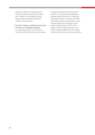 enabling the creation of linkages between           on people’s livelihoods. When planning TCP
       short-term safety net activities and medium-        projects, it is critical that they be designed to
       term measures. Such linkages should be              leverage additional investment or substantive
       actively sought to catalyse development             technology innovation. In the case of the ISFP
       changes in the longer term.                         TCP projects, this has been achieved in several
                                                           instances through their leveraging of donor
     • Use TCP funding as a catalyst for technology        funding, notably through the EUFF. Similar
       innovation or leveraging investment                 impacts could be sought through the use of
       As a stand-alone product, the TCP with its          TCPs to support the GAFSP or similar L'Aquila
       restricted funding can only have a limited impact   Food Security Initiative investment opportunities.




32
 