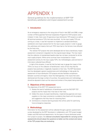 APPENDIX 1
     General guidelines for the implementation of ISFP TCP
     beneficiary satisfaction and impact assessment survey



     1. Introduction

     As an emergency response to the rising price of food in late 2007 and 2008, a large
     number of FAO-supported Technical Cooperation Programme (TCP) projects were
     initiated. In total, there were 74 agriculture input distribution TCP projects as well as
     45 technical assistance TCPs that were launched. As the input supply TCPs are
     coming to a close, it was felt important to implement a standard beneficiary
     satisfaction and impact assessment for the input supply projects in order to gauge
     the usefulness and impacts that such TCPs have had on the farmers most affected
     by the food crisis.
        The national TCP projects that were developed did not have a beneficiary impact
     assessment component integrated into the original project design. This has meant
     that the collection of standardized baseline data has not been conducted for all the
     input supply projects. While some countries have incorporated an impact
     assessment activity for the input supply TCPs, the methodologies used and level of
     information collected have differed.
        In light of this situation, it was felt that the best way to gauge the impact of the
     TCPs is to focus on the collection of beneficiaries’ views of how they feel the
     projects have positively or negatively impacted on their lives. The ISFP Secretariat
     has thus developed a generic questionnaire and methodology to help guide the
     assessment of input distribution TCP projects and also facilitate comparisons
     between countries and regions. Given the heterogeneity in the inputs that were
     distributed and the large number of countries, the questionnaire and methodology
     should be adjusted to best suit the nature and context of the project being examined.


     2. Objectives of the assessment
     The objectives of the ISFP TCP assessment are to:
        1) Assess the level of satisfaction of beneficiaries with the FAO ISFP TCP
           projects and the impact that it has had on their lives;
        2) Collect the views of project beneficiaries, implementing agencies and input
           suppliers on the major constraints or problems they faced with the projects
           and suggestions that they have for improving them;
        3) Contribute to a lessons learning process that will be useful for optimizing
           future emergency responses.


     3. Methodology
     Information for the assessment will be collected through a generic questionnaire
     survey developed by the ISFP Secretariat in collaboration with TCP project budget
     holders and FAO technical departments. As the types of inputs distributed varied
     from project to project, the national consultants responsible for carrying out the
     assessments should adjust the questions to better suit the context and nature
     of the TCP project they are evaluating.




34
 