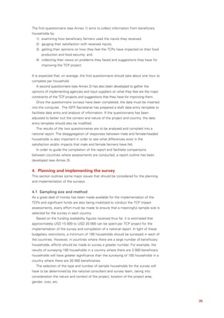 The first questionnaire (see Annex 1) aims to collect information from beneficiary
households by:
  1) examining how beneficiary farmers used the inputs they received;
  2) gauging their satisfaction with received inputs;
  3) getting their opinions on how they feel the TCPs have impacted on their food
      production and food security; and
  4) collecting their views on problems they faced and suggestions they have for
      improving the TCP project.


It is expected that, on average, the first questionnaire should take about one hour to
complete per household.
  A second questionnaire (see Annex 2) has also been developed to gather the
opinions of implementing agencies and input suppliers on what they feel are the major
constraints of the TCP projects and suggestions that they have for improving them.
  Once the questionnaire surveys have been completed, the data must be inserted
into the computer. The ISFP Secretariat has prepared a draft data entry template to
facilitate data entry and analysis of information. If the questionnaire has been
adjusted to better suit the context and nature of the project and country, the data
entry template should also be modified.
  The results of the two questionnaires are to be analysed and compiled into a
national report. The disaggregation of responses between male and female-headed
households is also important in order to see what differences exist in the
satisfaction and/or impacts that male and female farmers have felt.
  In order to guide the compilation of the report and facilitate comparisons
between countries where assessments are conducted, a report outline has been
developed (see Annex 3).


4. Planning and implementing the survey
This section outlines some major issues that should be considered for the planning
and implementation of the surveys.


4.1 Sampling size and method
As a great deal of money has been made available for the implementation of the
TCPs and significant funds are also being mobilized to conduct the TCP impact
assessments, every effort must be made to ensure that a meaningful sample size is
selected for the survey in each country.
  Based on the funding availability figures received thus far, it is estimated that
approximately USD 15 000 to USD 20 000 can be spent per TCP project for the
implementation of the survey and compilation of a national report. In light of these
budgetary restrictions, a minimum of 100 households should be surveyed in each of
the countries. However, in countries where there are a large number of beneficiary
households, efforts should be made to survey a greater number. For example, the
results of surveying 100 households in a country where there are 3 000 beneficiary
households will have greater significance than the surveying of 100 households in a
country where there are 20 000 beneficiaries.
  The selection of the type and number of sample households for the survey will
have to be determined by the national consultant and survey team, taking into
consideration the nature and context of the project, location of the project area,
gender, cost, etc.




                                                                                         35
 