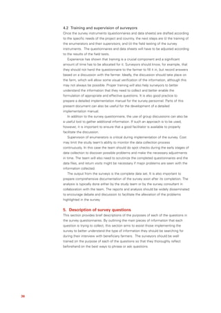 4.2 Training and supervision of surveyors
     Once the survey instruments (questionnaires and data sheets) are drafted according
     to the specific needs of the project and country, the next steps are (i) the training of
     the enumerators and their supervisors; and (ii) the field testing of the survey
     instruments. The questionnaires and data sheets will have to be adjusted according
     to the results of the field tests.
        Experience has shown that training is a crucial component and a significant
     amount of time has to be allocated for it. Surveyors should know, for example, that
     they should not hand the questionnaire to the farmer to fill it in, but record answers
     based on a discussion with the farmer. Ideally, the discussion should take place on
     the farm, which will allow some visual verification of the information, although this
     may not always be possible. Proper training will also help surveyors to better
     understand the information that they need to collect and better enable the
     formulation of appropriate and effective questions. It is also good practice to
     prepare a detailed implementation manual for the survey personnel. Parts of this
     present document can also be useful for the development of a detailed
     implementation manual.
        In addition to the survey questionnaire, the use of group discussions can also be
     a useful tool to gather additional information. If such an approach is to be used,
     however, it is important to ensure that a good facilitator is available to properly
     facilitate the discussion.
        Supervision of enumerators is critical during implementation of the survey. Cost
     may limit the study team’s ability to monitor the data collection process
     continuously. In this case the team should do spot checks during the early stages of
     data collection to discover possible problems and make the necessary adjustments
     in time. The team will also need to scrutinize the completed questionnaires and the
     data files, and return visits might be necessary if major problems are seen with the
     information collected.
        The output from the surveys is the complete data set. It is also important to
     prepare comprehensive documentation of the survey soon after its completion. The
     analysis is typically done either by the study team or by the survey consultant in
     collaboration with the team. The reports and analysis should be widely disseminated
     to encourage debate and discussion to facilitate the alleviation of the problems
     highlighted in the survey.


     5. Description of survey questions
     This section provides brief descriptions of the purposes of each of the questions in
     the survey questionnaires. By outlining the main pieces of information that each
     question is trying to collect, this section aims to assist those implementing the
     survey to better understand the type of information they should be searching for
     during their interview with beneficiary farmers. The surveyors should be well
     trained on the purpose of each of the questions so that they thoroughly reflect
     beforehand on the best ways to phrase or ask questions.




36
 