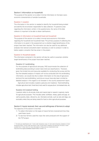 Section I: Information on household
The purpose of this section is to collect minimal information on the basic socio-
economic characteristics of sample households.


Question 1. Location
The information in this section is needed to identify the household being studied
and identify the enumerator responsible for data collection. If questions arise
regarding the information written in the questionnaire, the name of the data
collector is important to be able to obtain clarifications.


Question 2. Information on household head and household
The purpose of this section is to collect minimal socio-economic information
regarding the household and household head. The primary purpose of collecting this
information is to assist in the assessment as to whether target beneficiaries of the
project have been reached. The information can also be used for any additional
analyses that national consultants deem necessary or wish to conduct in order to
better explain a situation that has arisen in the project.


Question 3. Household assets
The information contained in this section will also be useful to ascertain whether
target beneficiaries of the project have been reached.


   Question 3.1 Landholding
   For the purposes of agricultural censuses, FAO recommends the collection of
   landholding data according to seven basic land-use classifications.1 However,
   given the limited time and resources available for conducting the survey and the
   fact that detailed analysis of impacts will not be conducted with this landholding
   information, we would only like to obtain information on the area of agriculture
   land and the total landholding. Land tenure issues have also been omitted as
   detailed analysis in this regard is not foreseen in the country assessment report.
       Agriculture land includes cropland, pastures and meadows. Total landholding
   includes agriculture land, forest land, land used for acquaculture, homestead area, etc.


   Question 3.2 Livestock holding
   Livestock refers to all animals, birds and insects kept or reared in captivity mainly
   for agricultural purposes. This includes cattle, buffaloes, sheep, goats and pigs, as
   well as poultry, bees, silkworms, etc. Domestic animals, such as cats and dogs, are
   excluded unless they are being raised for food or other agricultural purposes.



Section II: Inputs received, their use and willingness of farmers to adopt
The objective of this section is two-fold:
   1) To collect information on the types of inputs farmers received and how they
        used these inputs.
   2) To see how farmers used the crops that were produced with the support of
        the TCP project.


1 The land-use classifications are: 1) land under temporary crops; 2) land under temporary meadows; 3) land
temporarily fallow; 4) land under permanent crops; 5) permanent meadows and pastures; 6) forest or other
wooded land; 7) other land. For more information on these land-use classifications see:
http://www.fao.org/docrep/009/a0135e/A0135E07.htm#ch11.3.



                                                                                                              37
 