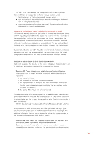 For every other input received, the following information can be gathered:
how much/many of the input did the farmer receive? (indicate units);
  •   how/much/many of the input was used? (indicate units);
  •   how much/many of the input was sold? How much money did the farmer
      earn by selling? (indicate units);
  •   other questions can be formulated, particularly if questions 5 and 6 are not
      relevant for the project being assessed.


Question 8. Knowledge of inputs received and willingness to adopt
The objective of this question is to get a sense of whether the farmers are familiar
with the input they received from the project and whether they had knowledge or
had ever received training on the proper use of the inputs. It also looks at the
availability of the inputs on the local market and whether the farmers would be
willing to invest their own resources to purchase them. This last point can be an
indication as to the willingness of farmers to adopt the inputs they had received.


Questions 8.1, 8.2, 8.3 and 8.3.1 should be asked for seeds, fertilizers, pesticides,
and every other input the farmers received. The inputs falling under the “others”
category should be specified and extra columns should be inserted if needed.



Section III: Satisfaction level of beneficiary farmers
As the title suggests, the objective of this section is to gauge the satisfaction level
of beneficiary farmers with the agriculture inputs they had received.


  Question 9.1. Please indicate your satisfaction level on the following:
  This question tries to quickly gauge the satisfaction level of beneficiaries in
  regards to:
      1) the receipt of inputs;
      2) the timeliness in which the inputs were received;
      3) the appropriateness of the inputs that were distributed in terms of the
         farming system they practice and knowledge that farmers have on the
         utilization of the inputs;
      4) the quality of the inputs that farmers received.


The satisfaction level of the above criteria is to be asked for seeds, fertilizers and
pesticides that farmers received. The scale to be used to judge farmer satisfaction
is outlined below and the surveyor simply needs to write the appropriate number in
each of the boxes:
  1-Highly dissatisfied; 2-Dissatisfied; 3-Indifferent; 4-Satisfied; 5-Highly satisfied.


If any other inputs were received, they should be specified in the “input type”
column and rankings be given on the farmer’s satisfaction level accordingly. Any
additional information that can help to explain the satisfaction scores provided by
the farmers should be written in the remarks column.


  Question 9.2. If the inputs you received were not used for your own farm
  production, please explain how they were used and why
  Due to any number of reasons, farmers may not have used the inputs they
  received for their own farm production. This question tries to understand what



                                                                                           39
 