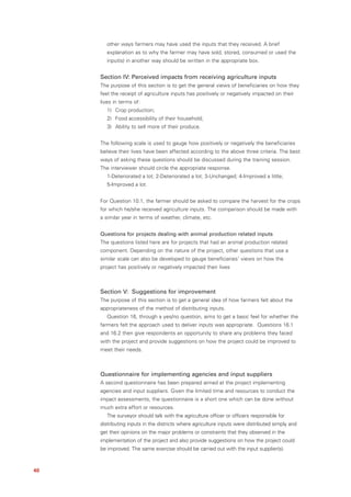 other ways farmers may have used the inputs that they received. A brief
        explanation as to why the farmer may have sold, stored, consumed or used the
        input(s) in another way should be written in the appropriate box.


     Section IV: Perceived impacts from receiving agriculture inputs
     The purpose of this section is to get the general views of beneficiaries on how they
     feel the receipt of agriculture inputs has positively or negatively impacted on their
     lives in terms of:
        1) Crop production;
        2) Food accessibility of their household;
        3) Ability to sell more of their produce.


     The following scale is used to gauge how positively or negatively the beneficiaries
     believe their lives have been affected according to the above three criteria. The best
     ways of asking these questions should be discussed during the training session.
     The interviewer should circle the appropriate response.
        1-Deteriorated a lot; 2-Deteriorated a lot; 3-Unchanged; 4-Improved a little;
        5-Improved a lot.


     For Question 10.1, the farmer should be asked to compare the harvest for the crops
     for which he/she received agriculture inputs. The comparison should be made with
     a similar year in terms of weather, climate, etc.


     Questions for projects dealing with animal production related inputs
     The questions listed here are for projects that had an animal production related
     component. Depending on the nature of the project, other questions that use a
     similar scale can also be developed to gauge beneficiaries’ views on how the
     project has positively or negatively impacted their lives



     Section V: Suggestions for improvement
     The purpose of this section is to get a general idea of how farmers felt about the
     appropriateness of the method of distributing inputs.
        Question 16, through a yes/no question, aims to get a basic feel for whether the
     farmers felt the approach used to deliver inputs was appropriate. Questions 16.1
     and 16.2 then give respondents an opportunity to share any problems they faced
     with the project and provide suggestions on how the project could be improved to
     meet their needs.



     Questionnaire for implementing agencies and input suppliers
     A second questionnaire has been prepared aimed at the project implementing
     agencies and input suppliers. Given the limited time and resources to conduct the
     impact assessments, the questionnaire is a short one which can be done without
     much extra effort or resources.
        The surveyor should talk with the agriculture officer or officers responsible for
     distributing inputs in the districts where agriculture inputs were distributed simply and
     get their opinions on the major problems or constraints that they observed in the
     implementation of the project and also provide suggestions on how the project could
     be improved. The same exercise should be carried out with the input supplier(s).



40
 