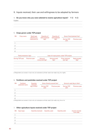 II. Inputs received, their use and willingness to be adopted by farmers

     4. Do you know why you were selected to receive agriculture inputs?                                              Y       N
     Explain:




     5. Crops grown under TCP project

      SN         Crop name              Seed type           Quantity of            Quantity of             Area of land planted (ha)a/
                                       (local (L) or       seed received          seed planted
                                      improved (I))            (kg)a/                 (kg)a/             During TCP         Previous year
                                                                                                            year
      1
      2
      3
      4

             Total production (kg)a/                                      Uses of crops grown under TCP project

     During TCP year          Previous year             Amount                Amount sold            Price received        Kept as seed
                                                     consumed (kg)a/            (kg)a/                  (per kg)a/            (kg)a/




     a/ Respondents can answer in local units, but calculations will later need to be made to kg, ha or kg/ha




     6. Fertilizers and pesticides received under TCP project
      SN         Fertilizer/            Quantity               Area of land covered (ha)a/                 Amount used (kg or litre)a/
              pesticide name            received
                                      (kg or litre)a/        During TCP           Previous year          During TCP         Previous year
                                                                year                                        year
      1
      2
      3
      4
     a/ Respondents can answer in local units, but calculations will later need to be made to kg, litre or ha




     7. Other agriculture inputs received under TCP project
      SN      Input type                 Quantity received         Quantity used              Quantity sold               Income earned
                                                                                                                             from sale

      1
      2
      3
      4


42
 